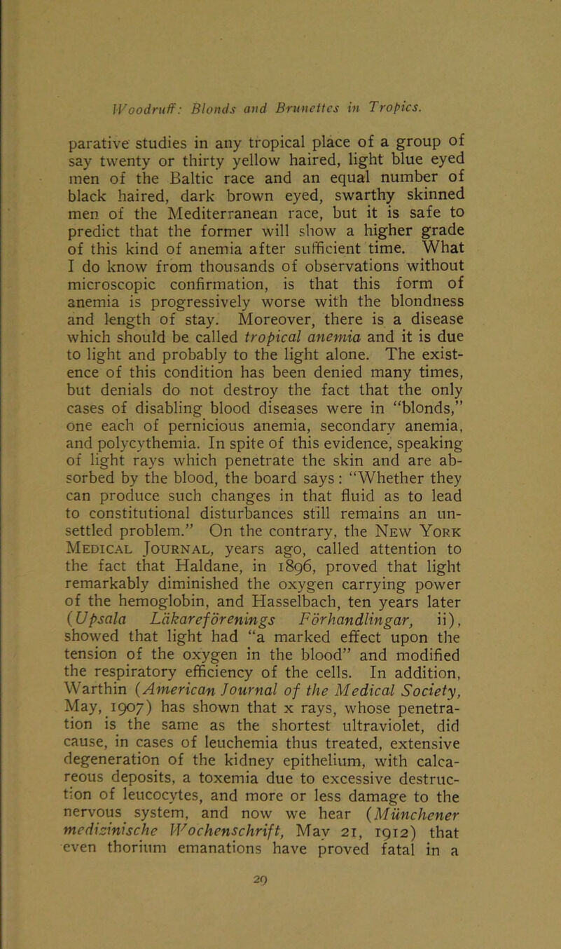 parative studies in any tropical place of a group of say twenty or thirty yellow haired, light blue eyed men of the Baltic race and an equal number of black haired, dark brown eyed, swarthy skinned men of the Mediterranean race, but it is safe to predict that the former will show a higher grade of this kind of anemia after sufficient time. What I do know from thousands of observations without microscopic confirmation, is that this form of anemia is progressively worse with the blondness and length of stay. Moreover, there is a disease which should be called tropical anemia and it is due to light and probably to the light alone. The exist- ence of this condition has been denied many times, but denials do not destroy the fact that the only cases of disabling blood diseases were in “blonds,” one each of pernicious anemia, secondary anemia, and polycythemia. In spite of this evidence, speaking of light rays which penetrate the skin and are ab- sorbed by the blood, the board says: “Whether they can produce such changes in that fluid as to lead to constitutional disturbances still remains an un- settled problem.” On the contrary, the New York Medical Journal, years ago, called attention to the fact that Haldane, in 1896, proved that light remarkably diminished the oxygen carrying power of the hemoglobin, and Hasselbach, ten years later (Upsala Lakareforenings Forhandlingar, ii), showed that light had “a marked effect upon the tension of the oxygen in the blood” and modified the respiratory efficiency of the cells. In addition, Warthin (American Journal of the Medical Society, May, 1907) has shown that x rays, whose penetra- tion is the same as the shortest ultraviolet, did cause, in cases of leuchemia thus treated, extensive degeneration of the kidney epithelium, with calca- reous deposits, a toxemia due to excessive destruc- tion of leucocytes, and more or less damage to the nervous system, and now we hear (Miinchener mcdiainische Wochenschrift, May 21, 1912) that even thorium emanations have proved fatal in a 20