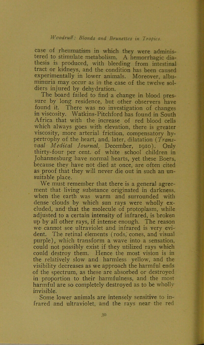case of rheumatism in which they were adminis- tered to stimulate metabolism. A hemorrhagic dia- thesis is produced, with bleeding from intestinal tract or kidneys, and the condition has been caused experimentally in lower animals. Moreover, albu- minuria may occur as in the case of the twelve sol- diers injured by dehydration. The board failed to find a change in blood pres- sure by long residence, but other observers have found it. There was no investigation of changes in viscosity. Watkins-Pitchford has found in South Africa that with the increase of red blood cells which always goes with elevation, there is greater viscosity, more arterial friction, compensatory hy- pertrophy of the heart, and, later, dilatation (Trans- vaal Medical Journal, December, 1910). Only thirty-four per cent, of white school children in Johannesburg have normal hearts, yet these Boers, because they have not died at once, are often cited as proof that they will never die out in such an un- suitable place. We must remember that there is a general agree- ment that living substance originated in darkness, when the earth was warm and surrounded with dense clouds by which sun rays were wholly ex- cluded, and that the molecule of protoplasm, while adjusted to a certain intensity of infrared, is broken up by all other rays, if intense enough. The reason we cannot see ultraviolet and infrared is very evi- dent. The retinal elements (rods,'cones, and visual purple), which transform a wave into a sensation, could not possibly exist if they utilized rays which could destroy them. Hence the most vision is in the relatively slow and harmless yellow, and the visibility decreases as we approach the harmful ends of the spectrum, as these are absorbed or destroyed in proportion to their harmfulness, and the most harmful are so completely destroyed as to be wholly invisible. Some lower animals are intensely sensitive to in- frared and ultraviolet, and the rays near the red .to