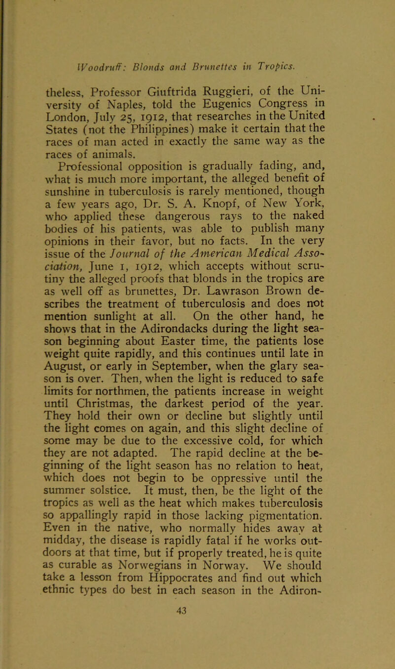 theless, Professor Giuftrida Ruggieri, of the Uni- versity of Naples, told the Eugenics Congress in London, July 25, 1912, that researches in the United States (not the Philippines) make it certain that the races of man acted in exactly the same way as the races of animals. Professional opposition is gradually fading, and, what is much more important, the alleged benefit of sunshine in tuberculosis is rarely mentioned, though a few years ago, Dr. S. A. Knopf, of New York, who applied these dangerous rays to the naked bodies of his patients, was able to publish many opinions in their favor, but no facts. In the very issue of the Journal of the American Medical Asso~ ciation, June 1, 1912, which accepts without scru- tiny the alleged proofs that blonds in the tropics are as well off as brunettes, Dr. Lawrason Brown de- scribes the treatment of tuberculosis and does not mention sunlight at all. On the other hand, he shows that in the Adirondacks during the light sea- son beginning about Easter time, the patients lose weight quite rapidly, and this continues until late in August, or early in September, when the glary sea- son is over. Then, when the light is reduced to safe limits for northmen, the patients increase in weight until Christmas, the darkest period of the year. They hold their own or decline but slightly until the light comes on again, and this slight decline of some may be due to the excessive cold, for which they are not adapted. The rapid decline at the be- ginning of the light season has no relation to heat, which does not begin to be oppressive until the summer solstice. It must, then, be the light of the tropics as well as the heat which makes tuberculosis so appallingly rapid in those lacking pigmentation. Even in the native, who normally hides away at midday, the disease is rapidly fatal if he works out- doors at that time, but if properly treated, he is quite as curable as Norwegians in Norway. We should take a lesson from Hippocrates and find out which ethnic types do best in each season in the Adiron-