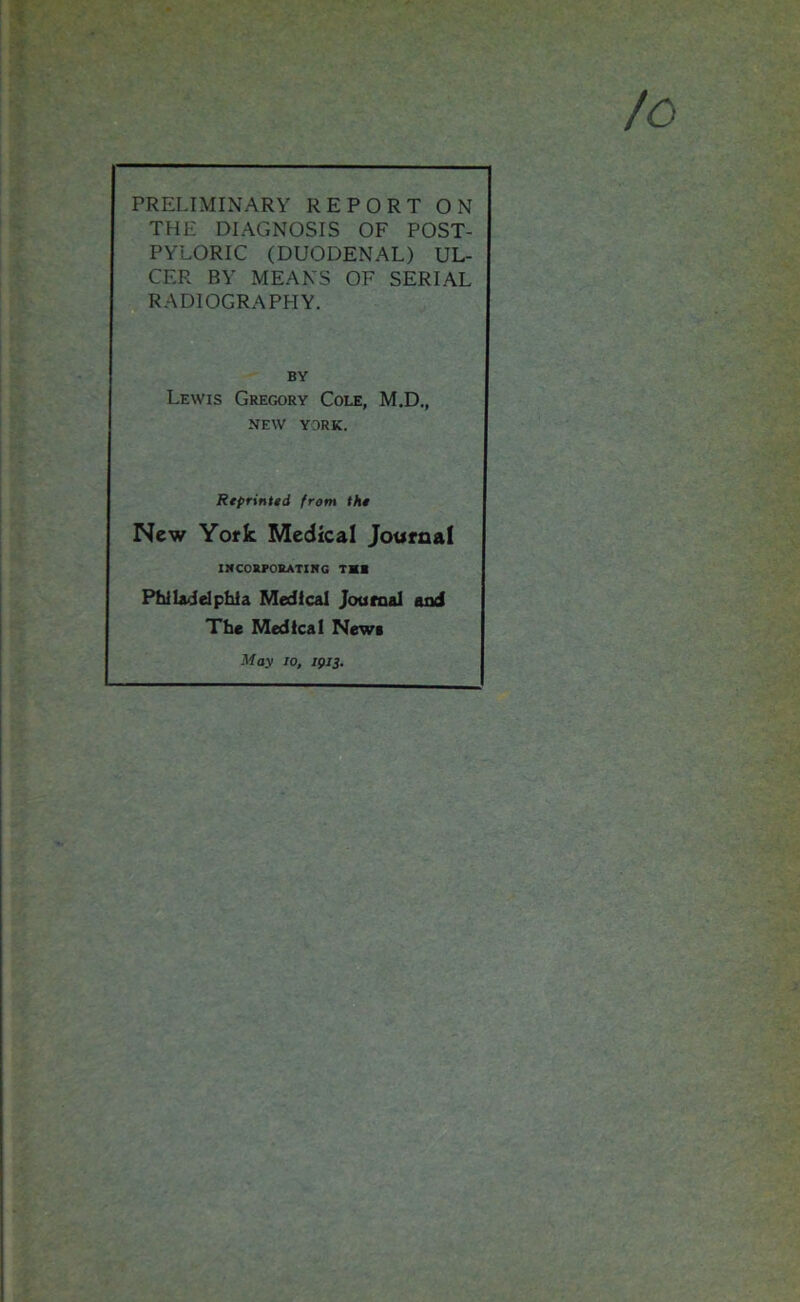 PRELIMINARY REPORT ON THE DIAGNOSIS OF POST- PYLORIC (DUODENAL) UL- CER BY MEANS OF SERIAL RADIOGRAPHY. BY Lewis Gregory Cole, M.D., NEW YORK. Reprinted from the New York Medical Journal INCORPORATING TSI Philadelphia Medical Journal and The Medical New* May jo, 1913.