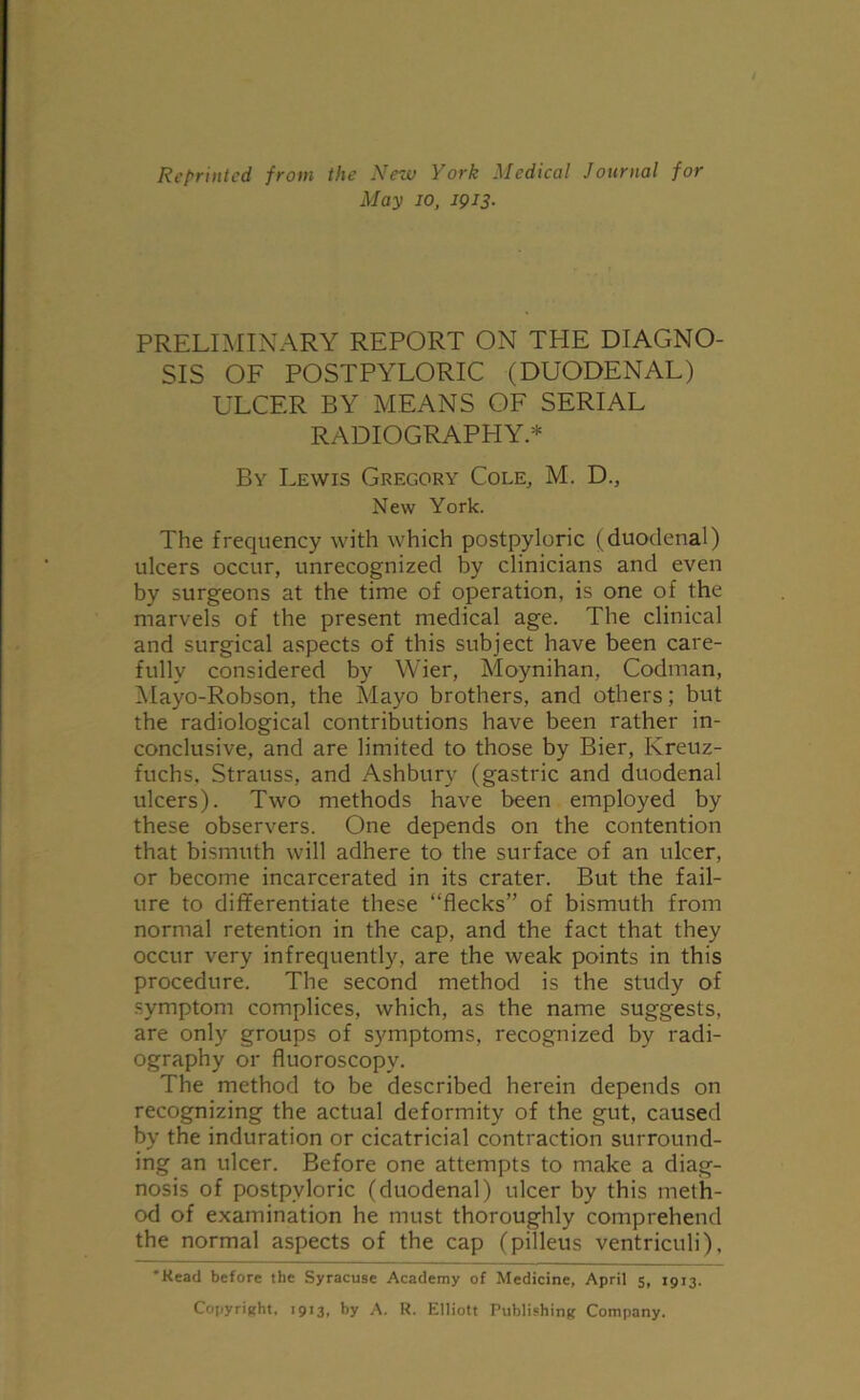 Reprinted from the New York Medical Journal for May io, 1913. PRELIMINARY REPORT ON THE DIAGNO- SIS OF POSTPYLORIC (DUODENAL) ULCER BY MEANS OF SERIAL RADIOGRAPHY* By Lewis Gregory Cole, M. D., New York. The frequency with which postpyloric (duodenal) ulcers occur, unrecognized by clinicians and even by surgeons at the time of operation, is one of the marvels of the present medical age. The clinical and surgical aspects of this subject have been care- fully considered by Wier, Moynihan, Codman, Xlayo-Robson, the Mayo brothers, and others; but the radiological contributions have been rather in- conclusive, and are limited to those by Bier, Kreuz- fuchs, Strauss, and Ashbury (gastric and duodenal ulcers). Two methods have been employed by these observers. One depends on the contention that bismuth will adhere to the surface of an ulcer, or become incarcerated in its crater. But the fail- ure to differentiate these “flecks” of bismuth from normal retention in the cap, and the fact that they occur very infrequently, are the weak points in this procedure. The second method is the study of symptom complices, which, as the name suggests, are only groups of symptoms, recognized by radi- ography or fluoroscopy. The method to be described herein depends on recognizing the actual deformity of the gut, caused by the induration or cicatricial contraction surround- ing an ulcer. Before one attempts to make a diag- nosis of postpyloric (duodenal) ulcer by this meth- od of examination he must thoroughly comprehend the normal aspects of the cap (pilleus ventriculi), 'Head before the Syracuse Academy of Medicine, April 5, 1913. Copyright, 1913, by A. R. Elliott Publishing Company.