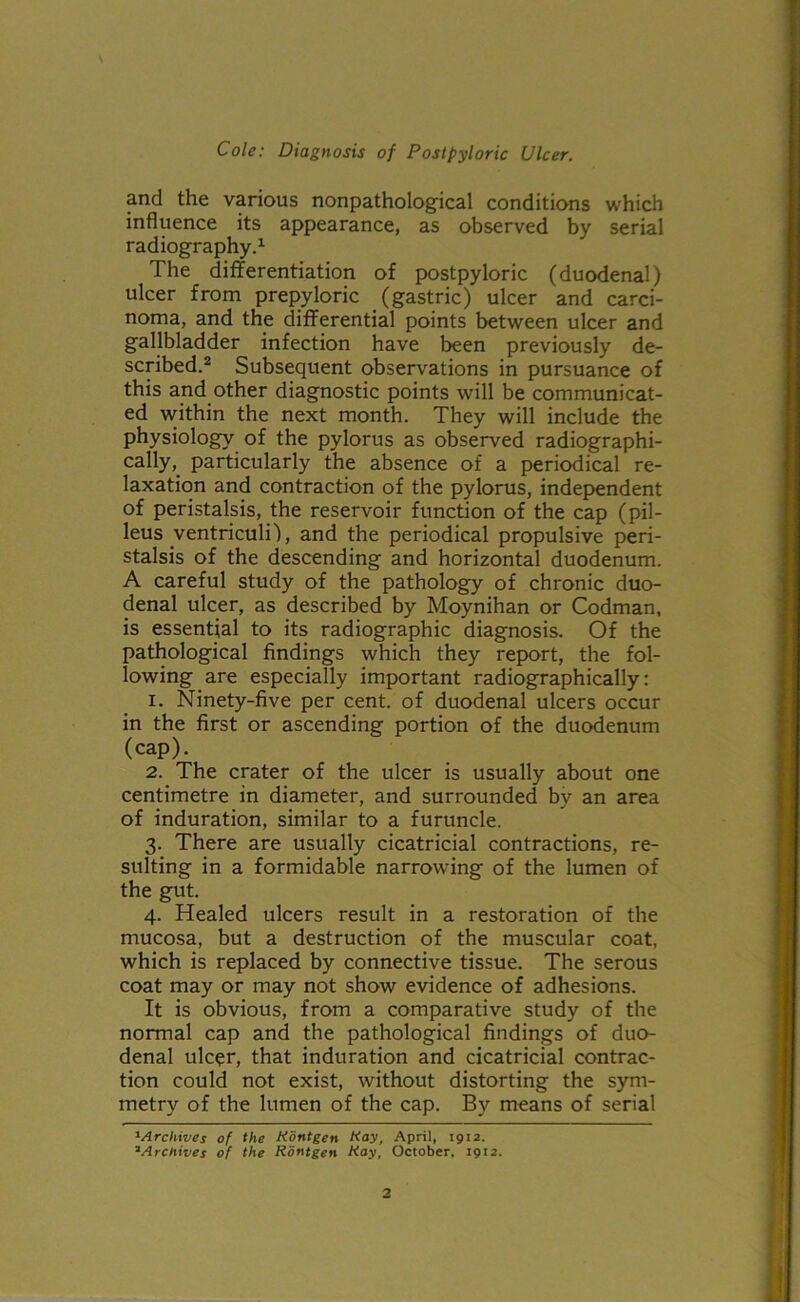 and the various nonpathological conditions which influence its appearance, as observed by serial radiography.1 The differentiation of postpyloric (duodenal) ulcer from prepyloric (gastric) ulcer and carci- noma, and the differential points between ulcer and gallbladder infection have been previously de- scribed.2 Subsequent observations in pursuance of this and other diagnostic points will be communicat- ed within the next month. They will include the physiology of the pylorus as observed radiographi- cally, particularly the absence of a periodical re- laxation and contraction of the pylorus, independent of peristalsis, the reservoir function of the cap (pil- leus ventriculi), and the periodical propulsive peri- stalsis of the descending and horizontal duodenum. A careful study of the pathology of chronic duo- denal ulcer, as described by Moynihan or Codman, is essential to its radiographic diagnosis. Of the pathological findings which they report, the fol- lowing are especially important radiographically: 1. Ninety-five per cent, of duodenal ulcers occur in the first or ascending portion of the duodenum (cap). 2. The crater of the ulcer is usually about one centimetre in diameter, and surrounded bv an area of induration, similar to a furuncle. 3. There are usually cicatricial contractions, re- sulting in a formidable narrowing of the lumen of the gut. 4. Healed ulcers result in a restoration of the mucosa, but a destruction of the muscular coat, which is replaced by connective tissue. The serous coat may or may not show evidence of adhesions. It is obvious, from a comparative study of the normal cap and the pathological findings of duo- denal ulcer, that induration and cicatricial contrac- tion could not exist, without distorting the sym- metry of the lumen of the cap. By means of serial 1Archives of the Kontgen Kay, April, 1912. ‘Archives of the Kontgen Kay, October, 1912.