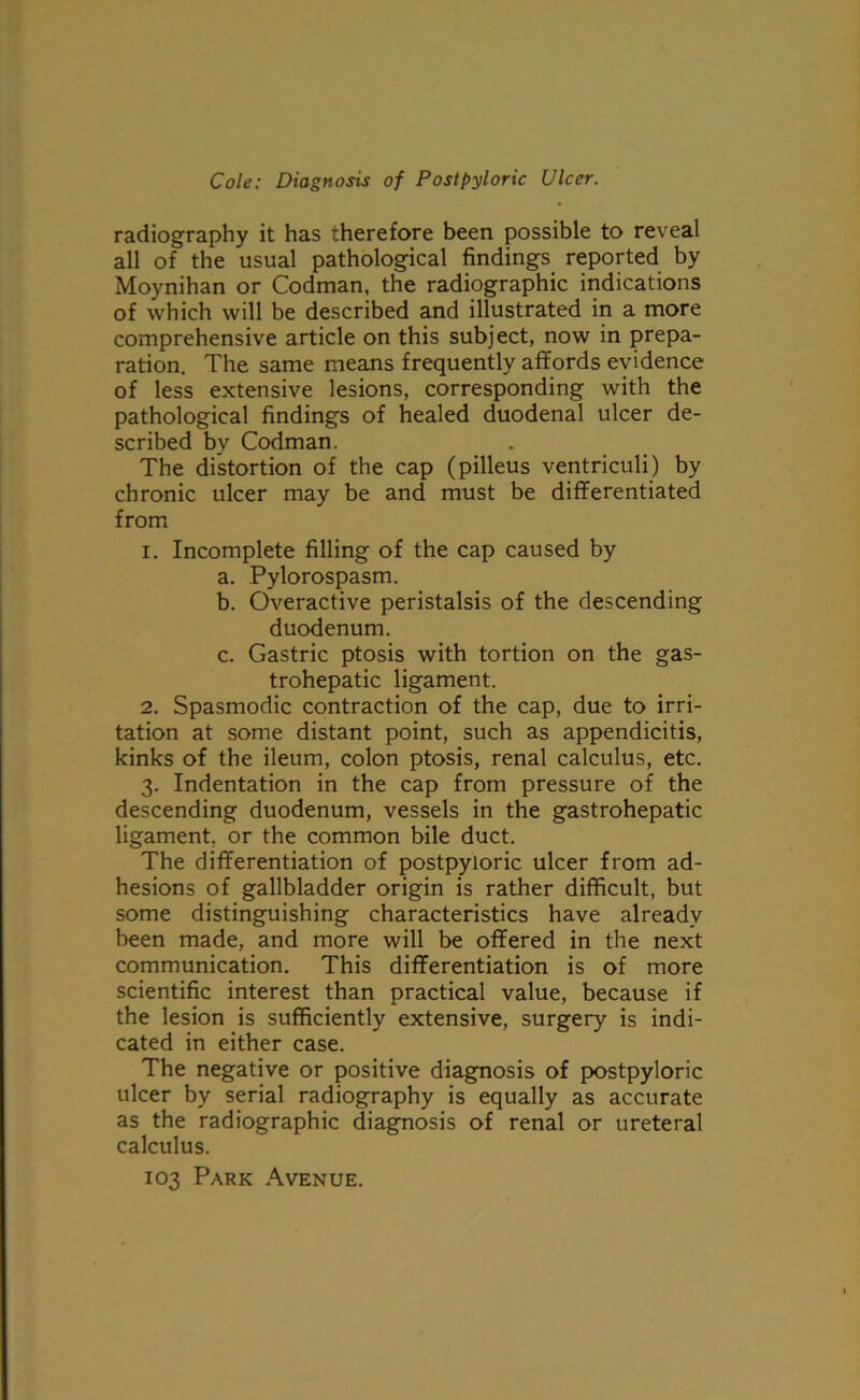 radiography it has therefore been possible to reveal all of the usual pathological findings reported by Moynihan or Codman, the radiographic indications of which will be described and illustrated in a more comprehensive article on this subject, now in prepa- ration. The same means frequently affords evidence of less extensive lesions, corresponding with the pathological findings of healed duodenal ulcer de- scribed by Codman. The distortion of the cap (pilleus ventriculi) by chronic ulcer may be and must be differentiated from 1. Incomplete filling of the cap caused by a. Pylorospasm. b. Overactive peristalsis of the descending duodenum. c. Gastric ptosis with tortion on the gas- trohepatic ligament. 2. Spasmodic contraction of the cap, due to irri- tation at some distant point, such as appendicitis, kinks of the ileum, colon ptosis, renal calculus, etc. 3. Indentation in the cap from pressure of the descending duodenum, vessels in the gastrohepatic ligament, or the common bile duct. The differentiation of postpyloric ulcer from ad- hesions of gallbladder origin is rather difficult, but some distinguishing characteristics have already been made, and more will be offered in the next communication. This differentiation is of more scientific interest than practical value, because if the lesion is sufficiently extensive, surgery is indi- cated in either case. The negative or positive diagnosis of postpyloric ulcer by serial radiography is equally as accurate as the radiographic diagnosis of renal or ureteral calculus. 103 Park Avenue.