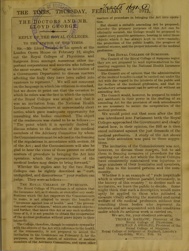 THE TIMES, THURSDAY, /£<?/. Qj FEBRUARY 15? 1912. THE DOCTORS AND MR. LLOYD GEORGE. ■-•j ^ ;> REPLY OF THE ROYAL COLLEGES. TO THE' EDITOR OF THE TIMES. Sir,—Mr. Lloyd Tfeorge, in Iris speech at the London Opera House on February 12, singles out the Royal Colleges of Physicians and Surgeons from amongst numerous other im- portant corporations and societies who followed the same course, for “ refusing an invitation of a Government Department to discuss matters affecting the body they have been called into existence to represent.” We will not comment on the language in which his criticism is couched, but we desire to point out that the occasion to which ho refers was the first in which the opinion of the Royal Colleges was sought and that it was an invitation from the National Health Insurance Commissioners at unreasonably short notice, which gave inadequate opportunity for consulting the bodies concerned. The object of the conference was stated to be as follows :— “ The point which it is specially desired to discuss relates to the selection of the medical members of the Advisory Committee by whom the Commissioners must be advised in the framing of the regulations in accordance with section. 58 of the Act; and the Commissioners wall also be glad to hear the views of those present on other matters of procedure in bringing the Act into operation which the representatives of the medical bodies may desire to bring forward.” Whether the replies sent by the two Royal Colleges can be rightly described as “ curt, undignified, and discourteous ” your readers can judge. They were as follows :— The Koval College of Physicians. The Royal College of Physicians Is of opinion that the Insurance Act, as it stands, or even after any modi- lications which the Act empowers the Commissioners to make, is not adapted to secure the benefits of “ insurance against loss of health ” and “ the preven- tion and cure of sickness,” which are its stated objects ; and further, that under this Act or any such modifica- j tions of it, it is not possible to obtain the co-operation of the rr -.tical profession without grave injury to their intererfS. The College, therefore, though in complete sympathy with the objects of the Act with reference to the health of ihe community, is not prepared to accept the invitation to the Conference on February 2, for the purposes, as therein stated, of selection of medical members of the Advisory Committee, and upon other matters of procedure in bringing the Act into opera- tion. But should a suitable amending Act be proposed, j whereby the primary purposes of this Act can be efficiently secured, the College would be prepared to lender every possible assistance, bearing in mind those objects which it has always kept in view—namely, the promotion of the public health, the progress of medical science, and the proper interests of the medical profession. The Royal College of Surgeons. The Council of the Royal College of Surgeons regret : they are not prepared to send representatives to the 1 meeting suggested by the National Health Insurance j Commissioners. The Council are of opinion that the administration of the medical benefits cannot be carried out under the Act with due regard to the interests of the public and the welfare of the medical profession, and that no satisfactory arrangement can be arrived at without an amending Act. The Council would, however, be prepared to render any assistance in their power in the drafting of an amending Act for the provision of such amendments as are necessary to secure the co-operation of the medical profession. Wo would point out that soon after the Bill was introduced into Parliament both the Royal! Colleges approached the Government and clearly stated how, in their opinion, the Bill as it then stood militated against the just demands of the medical profession. A study of the Act shows how little attention was paid to these sugges- tions. The invitation of the Commissioners was not, however, to discuss these matters, but to aid j them in framing measures of procedure for the i carrying out of an Act which the Royal Colleges j have consistently maintained was injurious to large numbers of their licentiates and members, and thus to the insured persons and the com- munity. Whether it is an example of “ rude ineptitude which is utterly without parallel, fortunately, in the history of this country ” to decline such an invitation, we leave the public to decide. Some might think that such a description would more aptly bo applied to those who initiated a measure vitally affecting the material and moral welfare of tKe medical profession without first consulting those bodies who represent its interests and are acquainted with the conditions under which its arduous work is carried on. We aro, Sir, your obedient servants, THOMAS BARLOW, lbesidcnt of the Roval College of Physicians. RICKMAN J. GODLEE, President o£ the Royal College of Surgeons. I Royal College of Surgeons ol England, Lincoln’s Inn-fields, W.C., Feb. 11.