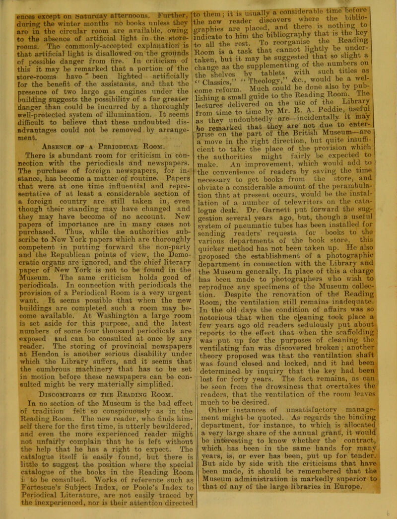 ences except on Saturday afternoons. Further, during the winter months no books unless they are in the circular room are available, owing to the absence of artificial light in the store- rooms. The commonly-accepted explanation is that artificial light is disallowed on the grounds of possible danger from fire. In criticism of this it may be remarked that a portion of the store-rooms have ' been lighted artificially for the benefit of the assistants, and that the presence of two large gas engines under the building suggests the possibility of a far greater danger than could be incurred by a thoroughly well-protected system of illumination. It seems difficult to believe that these undoubted dis- advantages could not be removed by arrange- ment. Absence op a Periodical Room. There is abundant room for criticism in con- nection with the periodicals and newspapers. The purchase of foreign newspapers, for in- stance, has become a matter of routine. Papers that were at one time influential and repre- sentative of at least a considerable section of a foreign country are still taken in, even though their standing may have changed and they may have become of no account. New papers of importance are in many cases not purchased. Thus, while the authorities sub- scribe to New York papers which are thoroughly competent in putting forward the non-party and the Republican points of view, the Demo- cratic organs are ignored, and the chief literary paper of New York is not to be found in the Museum. The same criticism holds good of periodicals. In connection with periodicals the provision of a Periodical Room is a very urgent want. It seems possible that when the new buildings are completed such a room may be- come available. At Washington a large room is set aside for this purpose, and the latest numbers of some four thousand periodicals are exposed and can be consulted at once by any reader. The storing of provincial newspapers at Hendon is another serious disability under which the Library suffers, and it seems that the cumbrous machinery that has to be set in motion before these newspapers can be con- sulted might be very materially simplified. Discomforts of the Reading Room. to them; it is usually a considerable time before the now reader discovers where the biblio- graphies are placed, and there is nothing to indicate to him the bibliography that is the key to all the rest. To reorganise the Reading Room is a task that cannot lightly be under- taken, but it may be suggested that boflightjy change as the supplementing of the numbers on the shelves by tablets with such titles as -Classics,” “ Theology,” &c would be a wel- come reform. Much could be done alsoby pub- lishing a small guide to the Reading Room. The lectures delivered on the use of the Libraiy from time to time by Mr. R. A. Peddie, useful as they undoubtedly are—incidentally it may be remarked that they are not due to enter- prise on the part of the British Museum—are a move in the right direction, but quite insuffi- cient to take tbe place of tbe provision which the authorities might fairly be expected to make. An improvement, which would add to , the convenience of readers by saving the time necessary to get books from tbe store, and obviate a considerable amount of the perambula- tion that at present occurs, would be the instal- lation of a number of telewriters on the cata- logue desk. Dr. Garnett put forward the sug- gestion several years ago, but, though a useful system of pneumatic tubes lias been installed for sending readers’ requests for books to the various departments of the book store, this quicker method has not been taken up. He also proposed the establishment of a photographic department in connection with the Library and the Museum generally. In place of this a charge has been made to photographers who wish to reproduce any specimens of the Museum collec- tion. Despite the renovation of the Reading Room, the ventilation still remains inadequate. In the old days the condition of affairs was so notorious that when the cleaning took place a few years ago old readers sedulously put about reports to the effect that when the scaffolding 1 was put up for the purposes of cleaning the ventilating fan was discovered broken ; another theory proposed was that the ventilation shaft was found closed and locked, and it had been determined by inquiry that the key had been I lost for forty years. The fact remains, as can be seen from the drowsiness that overtakes the readers, that the ventilation of the room leaves In no section of the Museum is the bad effect of tradition felt so conspicuously as in the Reading Room. The new reader, who finds him- self there for the first time, is utterly bewildered, and even the more experienced reader might not unfairly complain that he is left without the help that he has a right to expect. The catalogue itself is easily found, but there is little to suggest the position where the special catalogue of the books in the Reading Room i to be consulted. Works of reference such as Fortescue’s Subject Index, or Poole’s Index to Periodical Literature, are not easily traced by the inexperienced, nor is their attention directed much to be desired. Other instances of unsatisfactory manage- ment might be quoted. As regards the binding ; department, for instance, to which is allocated a very large share of the annual grant, it would be interesting to know whether the contract, which has been in the same hands for many years, is> or ever has been, put up for tender. But side by side with the criticisms that have been made, it should be remembered that the Museum administration is markedly superior to that of any of the large libraries in Europe.