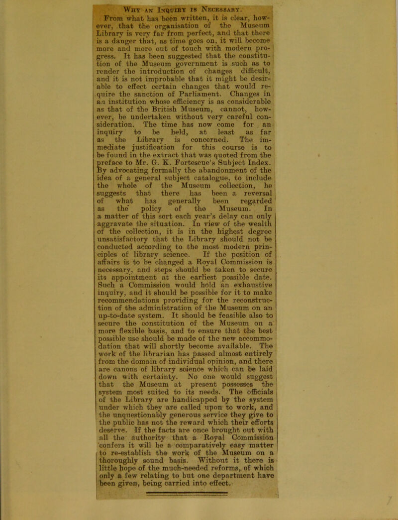 Why an Inquiry is Necessary. From what has been written, it is clear, how- ever, that the organisation of the Museum Library is very far from perfect, and that there is a danger that, as time goes on, it will become more and more out of touch with modern pro- gress, It has been suggested that the constitu- tion of the Museum government is such as to render the introduction of changes difficult, and it is not improbable that it might be desir- able to effect certain changes that would re- quire the sanction of Parliament. Changes in an institution whose efficiency is as considerable as that of the British Museum, cannot, how- ever, be undertaken without very careful con- sideration. The time has now come for an inquiry to be held, at least as far as the Library is concerned. The im- mediate justification for this course is to be found in the extract that was quoted from the pi-eface to Mr. G. K. Fortescue’s Subject Index. By advocating formally the abandonment of the idea of a general subject catalogue, to include the whole of the Museum collection, he suggests that there has been a reversal of what has generally been regarded as the policy of the Museum. In a matter of this sort each year’s delay can only aggravate the situation. In view of the wealth of the collection, it is in the highest degree unsatisfactory that the Library should not be conducted according to the most modern prin- ciples of library science. If the position of affairs is to be changed a Royal Commission is necessary, and steps should be taken to secure its appointment at the earliest possible date. Such a Commission would hold an exhaustive inquiry, and it should be possible for it to make recommendations providing for the reconstruc- tion of the administration of the Museum on an up-to-date system. It should be feasible also to secure the constitution of the Museum on a more flexible basis, and to ensure that the best possible use should be made of the new accommo- dation that will shortly become available. The work of the librarian has passed almost entirely from the domain of individual opinion, and there are canons of library science which can be laid down with certainty. No one would suggest that the Museum at present possesses the system most suited to its needs. The officials j of the Library are handicapped by the system | under which they are called upon to work, and the unquestionably generous service they give to the public has not the reward which their efforts deserve. If the facts are once brought out with all the authority that a Royal Commission confers it will be a comparatively easy matter I to re-establish the work of the Museum on a thoroughly sound ba$is. Without it there is little hope of the much-needed reforms, of which only a few relating to but one department have been given, being carried into effect.