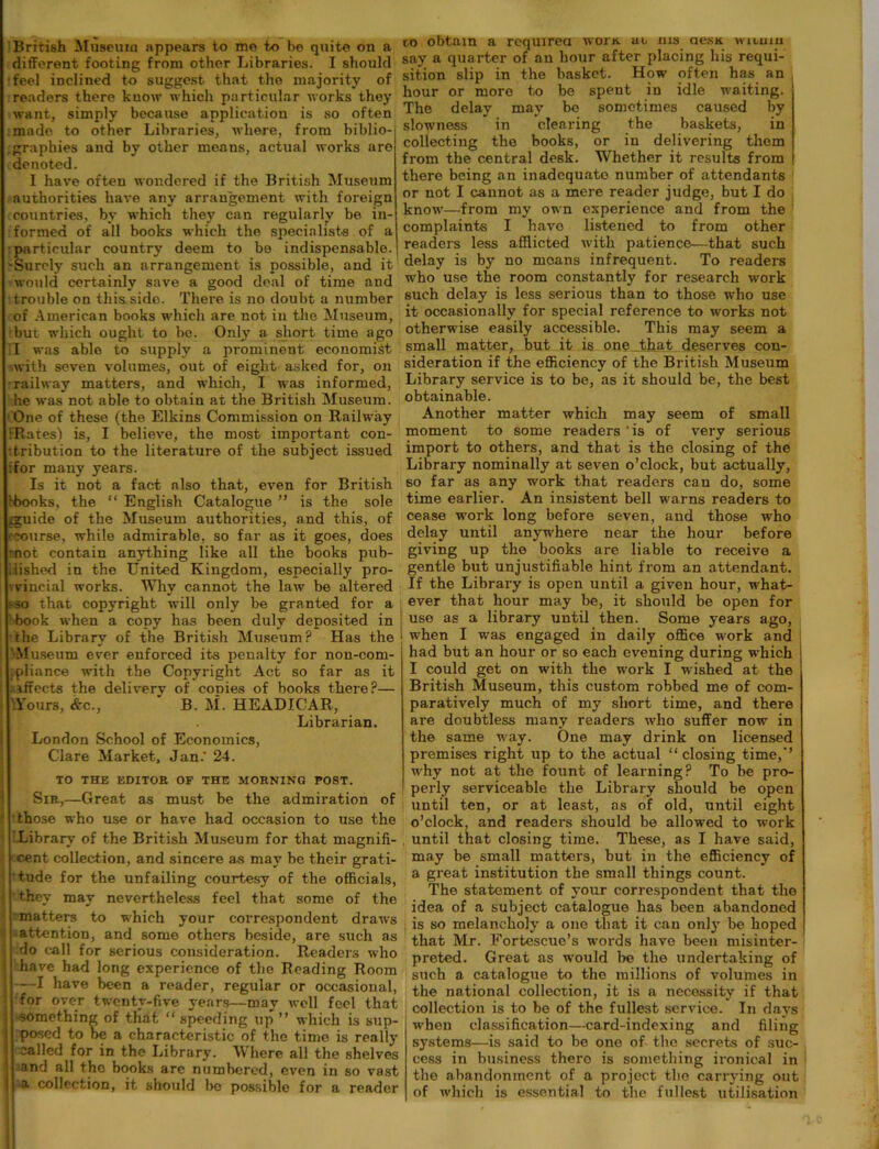 British Museum appears to mo to be quite on a different footing from other Libraries. I should feel inclined to suggest that the majority of readers there know which particular works they want, simply because application is so often made to other Libraries, where, from biblio- graphies and by other means, actual works are denoted. I have often wondered if the British Museum authorities have any arrangement with foreign countries, by which they can regularly be in- formed of all books which the specialists of a particular country deem to be indispensable. Surely such an arrangement is possible, and it would certainly save a good deal of time and trouble on this side. There is no doubt a number of American books which are not in the Museum, but which ought to be. Only a short time ago I was able to supply a prominent economist with seven volumes, out of eight asked for, on railway matters, and which, I was informed, he was not able to obtain at the British Museum. One of these (the Elkins Commission on Railway iRates) is, I believe, the most important con- tribution to the literature of the subject issued tfor many years. Is it not a fact also that, even for British Ibooks, the “ English Catalogue ” is the sole gguide of the Museum authorities, and this, of (•course, while admirable, so far as it goes, does mot contain anything like all the books pub- lished in the United Kingdom, especially pro- vincial works. Why cannot the law be altered sso that copyright will only be granted for a book when a copy has been duly deposited in the Library of the British Museum? Has the -Museum ever enforced its penalty for non-com- .pliance with the Copyright Act so far as it ..affects the delivery of conies of books there?— \Yours, &c.,  B. M. HEADICAR, Librarian. London School of Economics, Clare Market, Jan.' 24. TO THE EDITOR OF THE MORNING POST. Sir,—Great as must be the admiration of those who use or have had occasion to use the Library of the British Museum for that magnifi- cent collection, and sincere as may be their grati- tude for the unfailing courtesy of the officials, they may nevertheless feel that some of the matters to which your correspondent draws attention, and some others beside, are such as do call for serious consideration. Readers who have had long experience of the Reading Room —I have been a reader, regular or occasional, for over twenty-five years—may well feel that ■something of ttiat “ speeding up ” which is sup- posed to be a characteristic of the time is really called for in the Library. Mhere all the shelves and all the books arc numbered, even in so vast ■a. collection, it should bo possible for a reader co obtain a required wora. uo ms aesa wicum say a quarter of an hour after placing liis requi- sition slip in the basket. How often has an hour or more to be spent in idle waiting. The delay may be sometimes caused by slowness in clearing the baskets, in collecting the books, or in delivering them from the central desk. Whether it results from there being an inadequate number of attendants or not I cannot as a mere reader judge, but I do know—from my own experience and from the complaints I have listened to from other readers less afflicted with patience—that such delay is by no moans infrequent. To readers who use the room constantly for research work such delay is less serious than to those who use it occasionally for special reference to works not otherwise easily accessible. This may seem a small matter, but it is one that deserves con- sideration if the efficiency of the British Museum Library service is to be, as it should be, the best obtainable. Another matter which may seem of small moment to some readers ‘is of very serious import to others, and that is the closing of the Library nominally at seven o’clock, but actually, so far as any work that readers can do, some time earlier. An insistent bell warns readers to cease work long before seven, and those who delay until anywhere near the hour before giving up the books are liable to receive a gentle but unjustifiable hint from an attendant. If the Library is open until a given hour, what- ever that hour may be, it should be open for | use as a library until then. Some years ago, when I was engaged in daily office work and had but an hour or so each evening during which I could get on with the work I wished at the British Museum, this custom robbed me of com- paratively much of my short time, and there are doubtless many readers who suffer now in the same way. One may drink on licensed premises right up to the actual “closing time,-’ why not at the fount of learning? To be pro- perly serviceable the Library should be open until ten, or at least, as of old, until eight o’clock, and readers should be allowed to work until that closing time. These, as I have said, may be small matters, but in the efficiency of a great institution the small things count. The statement of your correspondent that the idea of a subject catalogue has been abandoned is so melancholy a one that it can only be hoped that Mr. Fortescue’s words have been misinter- preted. Great as would be the undertaking of such a catalogue to the millions of volumes in the national collection, it is a necessity if that collection is to be of the fullest service. In days when classification—card-indexing and filing systems—is said to be one of the secrets of suc- cess in business there is something ironical in the abandonment of a project the carrying out of which is essential to the fullest utilisation