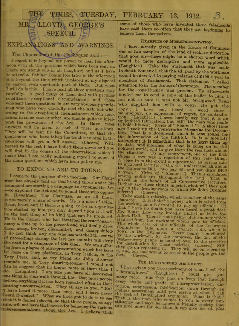 THE TIMES; TUESDAY, FEBRUARY 13, 1912. 3. TS f ~ MR.51l.0YDj. GEQjgpE’S IS .SPEECH. 7?-’ EXPLANATIONS' AND WARNINGS. TJie ChanceDhc^of tfye Exchequer said :— I regret it is beyond my power to deal this after- noon with all the questions which have been sent in. There are about 500 in all (laughter) and as I have to attend a Cabinet Committee later in the afternoon it- is beyond the time which is placed at my disposal to answer even one-tenth part of them. But what I w ill do is this* I have read all these questions verv carefully. A good many of them deal with peculiar conditions—exceptional circumstances; and those who sent these questions in are very obviously gentle- men who have very carefully read the Act, but who owing to the exceptional circumstances which have arisen in some case or other, are unable quite to inter- pret the provisions of the Act. In these cases answers will be given to each of these questions. They will be sent by the Committee, so that the gentlemen who have taken the trouble to send in the qnestions will get a full answer. (Cheers.) With regard to the rest I have boiled them down and you will tmd in the course of the observations which I make that I am really addressing myself to some of the main questions which have been put to me. TO EXPOUND AND TO POUND, I come to the purpose of the meeting. Our Chair- man has already told us that he and those under his command are starting a campaign to expound the Act -—to expound the Act and to pound those who oppose it. (Laughter.) The Chairman, as wo all know is not merely a man of words. He is a man of action (hear, hear), and if there i3 going to be an organiza- tion started by him you may depend upon it it will lie the best thing of its kind that can be produced He is the Carnot who has thwarted the reactionaries many a time up to the present and will Anally drive tu.-m away, broken, discomfited, and disappointed- I do not think any one who has watched the course of proceedings during the last few months will deny the need for a campaign of this kind. We are suffer- ing from a plague of misrepresentation which has been let loose on Tory platforms, in Tory leaflets, in the Tor/ Press, and, as my friend Sir John Brunner rem.nds me, in Tory drawing-rooms—I would not ltko to suggest that ho knows more of them than I do. (Laughter.) I am sure you have all discovered one thing m your walk through lif<r-thnt most people believe, anything if it has been repeated often in their hearing uncontrad icted. They all say to vou, “ But j have heard it more than once, and I have never heard it domed. What we have got to do is to see that it ls denied (cheers), so that those people, at any rate, will not have that excuse for believing the various misrepresentations about the Act. I believe that j some of those who have invented these falsehoods have said them so often that they are beginning to j believe them themselves. Examples op Misrepresentation. I have already given in the House of Commons > one or two samples of the kind of reckless distortion that goes on—there might be a shorter word which would be more descriptive and more applicable. (Laughter.) Take the statemeht that was made in South Somerset, that the 4d. paid by the workman Would be-devoted to paying salaries of £400 a year to members of Parliament. That statement I called attention to in the House of Commons. The member I for the constituency was present. Ho afterwards invited me to send a copy of the leaflet to him. I nm not so sure it w as nob Mr. Wedgwood Bonn i who supplied him with a copy. He got tho copy; I have not heard a word since j no apology, no expression of regret, no contradic- tion. (Laughter.) I need hardly say that it is an undoubted fabrication, but still the man who made it holds his seat. (Cries of “ Shame ! ”) A short time ue° 1 n,?°k up the Conservative Mar,a:ine for Decem- ber. That is a document which is sent round for <ne information of the faithful. It is a monthly instructor; it is something that is to keep them up to date, well informed of what is going on in the political world, and to give them the reai facts about tho situation. To my amazement, one of the first I saw was a repetition of this very thing. A crowd is represented as having said to a Liberal lecturer, “ Oh, wo understand all about the Insurance Bill. We pay 4d. and vou draw £400 amontr' °f “ Shaule ! ) That is circulated ,D°htlcians throughout the land. That is ln hands of all Conservative lecturers. ;,whayith°Se t hin?3 in print, what will they not Weired ?C 5^)°“ ^ ^ J°hn JJr” „/kak<r another mistake, which is rather of the same f. Ifc 13 that the money which is raised from t,,Awr ikm meQ is devoted to paying officials. Of that I have no doubt you have heard a great deal. Albert Tfel’l VCry bfoatUy hinted at it in the r ' f,hcro 13 ,not tt Penny of the monev which The who H10 which goes to officials. ComrHsxirm Tn °£ tho officials of the Insurance ^ uP°n a separate vote, which is v Estimates. Every penny contributed uLJr _ kmeR’ l>y the employer, the 2d. of the Pen,ny 13 handed over to the societies ihev eo nn11*100 17 Pieties, (cheers.) SOU it and Thp>r will go on repeating fac£? (CheereT633 * ** that tfae people ** the i^IIE BlxtiNGFORD ABfiUltENT. « * havc f1lvcn y°u two specimens of what I call the downngh ters. (Laughter.) I could give you many more. But they pass on from that through every s ado and grade of misrepresentation, dis-1 S «W«B8tont falsification, down through an 1 the a i Z Y<m <u'rivo «t what I call That U ttuntmgford argument. What Ls that ? Kfitn J th° ,man who c°mes to you in every con- can give more To? ii? k!JOWS. a friendly society that C c more for 4d. than it can give for 4d. vlus