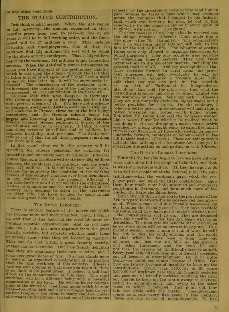 THE STATE’S CONTRIBUTION. Ju3fc think what it means. When the Act comes to full maturity—the amount expended in those benefits grows from year to year—in fire or six years it 'trill be in full working order, and the funds raised will bo 27 millions a year. That includes ill-health and unemployment. Out of that the workmen find 12J millions; the rest will be found by the State and the employers. That is 12 J millions found by the workmen, 14 J millions found from other j sources. When the Act finally comes into operation, when you have disposed of the preliminary liability which is cast upon tho schcmo through the fact that it takes in men of all ages—and I shall have a word to say on that later on—it will be enormously in- creased. The contribution of the workmen won’t be increased, the contribution of the employers won’t be increased, but the contribution of the State will. Contrast that with what happens in Germany. The German schemo up to tho present has been the 1 most perfect scheme of all. You have got a scheme in Germany, a scheme in Austria, a scheme in Belgium, and a scheme in France : three out of the four being compulsory, and tho German scheme being the [ largest and best—up to the present. The German ' scheme includes ola-age pensions, it is part of tho i contributory scheme in Germany. I think it costs [something between 30 millions and 4 0 millions, for | sickness, invalidity, and pensions. The State c.on- , tribues out of that for all those purposes something i like three millions. In five years’ time we in this country will be spending for old-age pensions, for sickness, for invalidity, and unemployment 42 millions. (Cheers.) Out of that sum the State will contribute 20 J millions (cheers), the employers nine millions, and the work- men 12J millions. It is infinitely the most liberal scheme for improving the condition of the working classes of this country that has ever been formulated in any country up to the present. (Cheers.) I am therefore not at all surprised that the enlightened leaders of opinion among the working classes of the country have declined to listen to the extremists on either side, but have decided to come in and work this great boon for their clients. The Rural Labourer. There is another feature of the movement which has become more and more manifest, which I rejoice in, and that is the fact that the rural labourers are forming separate organizations. And do not mis- take me ; I do not mean separate from the great friendly societies, but separate whether inside them or outside them—that they are federating together. They can do that within a great friendly society, or they can do it outside. But I am frankly delighted that they are organizing their own societies, and I form very great hopes of this. No class stands more iu ne<,<^ an organized consideration of its position than tho rural workmen of this country. (Cheers.) And my own opinion is that, once you begin it, there is no limit to its possibilities. I believe it will lead direct to the emancipation of this class. The rural workman will be a different being with a powerful organization at his back. He will no longer lolerate some of the wTctehed conditions under which he now lives—too often dark and dank cottages, held on pre- carious tenures ; too often, in many counties, miser- able wages for long li- urs ; tricked out of his commons (cheers) by the'ancestors or persons who send him to gaol because he traps a bare which may scamper across the commons that belonged to his fathers ; land, which was formerly his own, let out to him reluctantly by the pennyweight as if every grain of it glinted with radium. (Laughter.) The first message of real hope that he received vras the old-age pension. (Cheers.) That made him a free man—after 70. (Laughter.) The organizations which he will form unde.r this Act will help to free him for the rest of his life. The labourers of ancient Rome were only allowed to organize themselves for burial purposes ; their only societies were societies for dispensing funeral benefits. They used those organizations to discuss other matters, including the greatest matter of all. And my own opinion is that these societies formed in rural areas for provi- dent purposes will help eventually to win for the agricultural labourer a treasure more valu- able than any you can put in tho schedule of an Act of Parliament—his independence. Mr. Bonar Law said, the other day, that what the agricultural labourer and other workmen wanted was not insurance but wages. Why not both ? (Cheers.) They arc not mutually exclusive, higher wages and a better provision for sickness. On the contrary, I believe a better provision for sickness will make him a better workman and better worth, higher wages. But when Mr. Bonar Law said the workman wanted higher wages I wonder whether he realized what he was doing ? He was dropping a match into a prairie scorched by a long drought ready to catch fire, and if there is a conflagration let those who sustain damage-— landlords, farmers, employers of labour—send in the bill to their leader. (Cheers.) These are things which indicate that although the Insurance Act is not yet in operation it is getting on and getting on well. (Cheers.) The Duty op Liberal Lecturers. But until the benefits begin to flow we have got our work cut out to tell the people all about it, and that is what our lecturers will do. All they have got to do is to tell the people what the Act really is ; the con- tribution—what the workman pays, what the cm ployer pays, and what the State contributes ; show them how much more both workmen and employers contribute in Germany, and how much more of the burden the State shoulders here. Especially call their attention to the provisions of the Act in regard to arrears during sickness and unemploy- ment. When a man is ill in a friendly society—I am not blaming the friendly societies, they have no State subvention and they have got to make both ends meet —the contributions still go on. They are deducted , from the benefits. Under this Act there will be no [ deduction. The man gets his benefits in full, and when he recovers there will be no arrears to pay up. In a friendly society when a man is out of work he still has got to pay his contributions, and the result is that when he has been a long time, out of work and has run up bills at the grocer’s and other tradesmen and for rent, he can- not face the arrears of the friendly society as well. Every year 250,000 men drop out of friendly societies, not all because of unemployment; let us be quite frank—no doubt sometimes because of drink. But they are largely because of inability to keep up the contributions. Every year 250,000; in 20 years 6,000,000 of workmen pass through friendly societies and pass out of friendly societies, realizing the need but unable to keep up the strain owing to sickness, owing to unemployment, and owing to the other cause to which I referred. Just point out how this Act deals with the matter. Unemployment comes as a rule every five years in this country. Those are the cycles of unemployment. In five