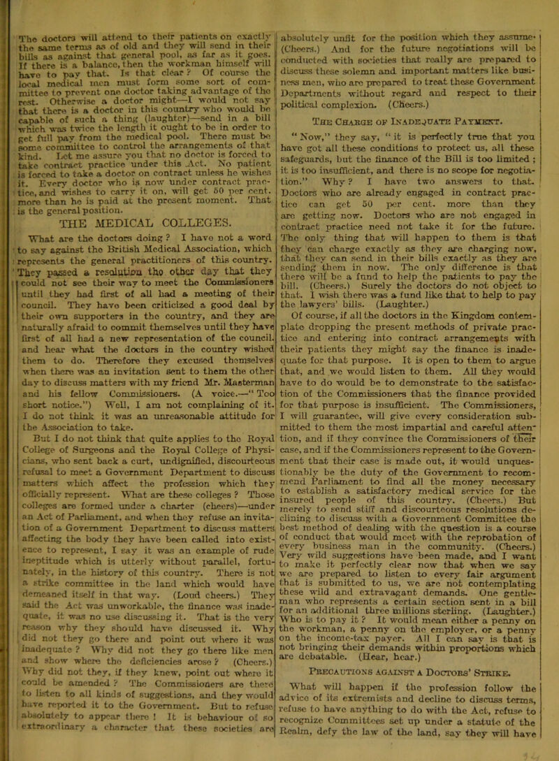 The doctors will attend to their patients on exactly the same terms as of old and they will send in their bills as against that general pool, as far as it goes. If there is a balance, then the workman himself will have to pay that. Is that clear ? Of course the local medical men must form some sort of com- mittee to prevent one doctor taking advantage of the rest. Otherwise a doctor might—I would not say that there is a doctor in this country who would be capable of such a thing (laughter)—send in a bill which was twice the length it ought to be in order to get full pay from the medical pool. There must be some committee to control the arrangements of that kind. Let me assure you that no doctor is forced to take contract practice’ under this .Act. No patient is forced to take a doctor on contract unless he wishes it. Every doctor who is now under contract prac- tice, and wishes to carry it on, will get 60 per cent, more than he is paid at the present moment. That is the general position. THE MEDICAL COLLEGES. What are the doctors doing ? I have not a word to say against tho British Medical Association, which represents the general practitioners of this country. They passed a resolution tho other day that they could not see their way to meet the Commissioners until they had first of all had a meeting of their council. They have been criticized a good deal by 1 their own supporters in tho country, and they are naturally afraid to commit themselves until they have first of all had a new representation of the council, and hear what the doctors in tho country wished them to do. Therefore they excused themselves when there was an invitation sent to them the other day to discuss matters with my friend Mr. Mnsterman and his fellow Commissioners. (A voice.—“ Too short notice.”) Well, I am not complaining of it. I do not think it was an unreasonable attitude for the Association to take. But I do not think that quite applies to tho Royal College of Surgeons and the Royal College of Physi- cians, who sent back a curt, undignified, discourteous refusal to meet a Government Department to discuss matters which affect the profession which they officially represent. What are these colleges ? Those colleges are formed under a charter (cheers)—under an Act of Parliament, and when they refuse an invita- tion of a Government Department to discuss matters, affecting the body they have been called into exists ! enee to represent, I say it was an example of rude ineptitude which is utterly without parallel, fortu- nately, in the history of this country. There is not a strike committee in the land which would have demeaned itself in that way. (Loud cheers.) They said the Act was unworkable, the finance was inade- quate, it was no use discussing it. That is the very reason why they should have discussed it. Why did not they go there and point out where it was inadequate ? Why did not they go there like men and show where tho deficiencies arose ? (Cheers.) Ghy did not they, if they knew, point out where it could be amended ? The Commissioners are there to Listen to all kinds of suggestions, and they would have reported it to the Government. But to refuse absolutely to appear there ! It is behaviour of so extraordinary a character that these societies absolutely unfit for the position which they assume* (Cheers.) And for the future negotiations will be conducted with societies that really are prepared to discuss these solemn and important matters like busi- ness men, who are prepared to treat these Government Departments without regard and respect to tlieir political complexion. (Cheers.) The Charge of Inadequate Payment. “ Now,” they say, “ it Ls perfectly true that you have got all these conditions to protect us, all these safeguards, but the finance of the Bill is too limited ; it is too insufficient, and there is no scope for negotia- tion.” Why ? I have two answers to that. Doctors who axe already engaged in contract prac- tice can get 50 per cent, more than they are getting now. Doctors who are nob engaged in contract practice need not take it for the future. The only thing that will happen to them is that they can charge exactly as they are charging now, that they can send in their bills exactly as they arc sending them in now. The only difference is that there will be a fund to help the patients to pay the bill. (Cheers.) Surely the doctors do not object to that. 1 wish there was a fund like that to help to pay the lawyers’ bills. (Laughter.) Of course, if all the doctors in the Kingdom contem- plate dropping the present methods of private prac- tice and entering into contract arrangements with their patients they might say the finance is inade- quate for that purpose. It is open to them to argue that, and wc would listen to them. All they would have to do would be to demonstrate to the satisfac- tion of the Commissioners that the finance provided for that purpose is insufficient. The Commissioners, I will guarantee, will give every consideration sub- mitted to them the most impartial and careful atten* tion, and if they convince the Commissioners of their case, and if the Commissioners represent to the Govern- ment that their case is made out, it would unques- tionably be the duty of tho Government to recom- mend Parliament to find all the money necessary to establish a satisfactory medical service for the insured people of this country. (Cheers.) But merely to send stiff and discourteous resolutions de- clining to discuss with a Government Committee the best method of dealing with the question is a course of conduct that would meet with the reprobation of every business man in the community. (Cheers.) Very wild suggestions have been made, and I want, to make it perfectly clear now that when we say we are prepared to listen to every fair argument that is submitted to us, we are not contemplating these wild and extravagant demands. One gentle- man who represents a certain section sent in a bill for an additional three millions sterling. (Laughter.) Who is to pay it ? It would mean either a penny on the workman, a penny on the employer, or a penny on the income-tax payer. All I can say is that is not bringing their demands within proportions which arc debatable. (Hear, hear.) Precautions against a Doctors’ Strike. What will happen if tho profession follow the advice of its extremists and decline to discuss terms, refuse to have anything to do with the Act, refuse to recognize Committees set up under a statute of the Realm, defy the law of tho land, say they will have