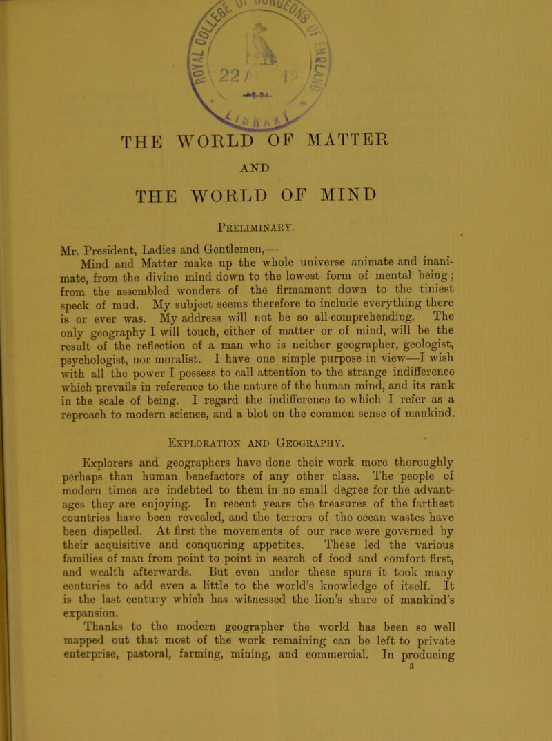 THE WORLD OF MATTER AND THE WORLD OF MIND Preliminary. Mr. President, Ladies and G-entlemen,— Mind and Matter make up the whole universe animate and inani- mate, from the divine mind down to the loAvest form of mental being; from the assembled wonders of the firmament down to the tiniest speck of mud. My subject seems therefore to include everything there is or ever was. My address will not be so all-comprehending. The only geography I will touch, either of matter or of mind, will be the result of the reflection of a man who is neither geographer, geologist, psychologist, nor moralist. I have one simple purpose in view—I wish with all the power I possess to call attention to the strange indifference which prevails in reference to the nature of the human mind, and its rank in the scale of being. I regard the indifference to which I refer as a reproach to modern science, and a blot on the common sense of mankind. Exploration and Geography. Explorers and geographers have done their work more thoroughly perhaps than human benefactors of any other class. The people of modern times are indebted to them in no small degree for the advant- ages they are enjoying. In recent years the treasures of the farthest countries have been revealed, and the terrors of the ocean wastes have been dispelled. At first the movements of our race were governed by their acquisitive and conquering appetites. These led the various families of man from point to point in search of food and comfort first, and wealth afterwards. But even under these spurs it took many centuries to add even a little to the world’s knowledge of itself. It is the last century which has witnessed the lion’s share of mankind’s expansion. Thanks to the modern geographer the world has been so well mapped out that most of the work remaining can be left to private enterprise, pastoral, farming, mining, and commercial. In producing