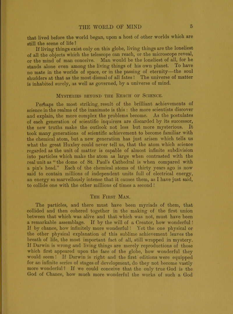 that lived before the world began, upon a host of other worlds which are still the scene of life1? If living things exist only on this globe, living things are the loneliest of all the objects which the telescope can reach, or the microscope reveal, or the mind of man conceive. Man would be the loneliest of all, for he stands alone even among the living things of his own planet. To have no mate in the worlds of space, or in the passing of eternity—the soul shudders at that as the most dismal of all fates ! The universe of matter is inhabited surely, as well as governed, by a universe of mind. Mysteries beyond tiie Reach of Science. Perhaps the most striking, result of the brilliant achievements of science in the realms of the inanimate is this : the more scientists discover and explain, the more complex the problems become. As the postulates of each generation of scientific inquirers are discarded by its successor, the new truths make the outlook not less but more mysterious. It took many generations of scientific achievement to become familiar with the chemical atom, but a new generation has just arisen which tells us what the great Huxley could never tell us, that the atom which science regarded as the unit of matter is capable of almost infinite subdivision into particles which make the atom as large when contrasted with the real unit as “ the dome of St. Paul’s Cathedral is when compared with a pin’s head.” Each of the chemical atoms of thirty years ago is now said to contain millions of independent units full of electrical energy, an energy so marvellously intense that it causes them, as I have just said, to collide one with the other millions of times a second ! The First Man. The particles, and there must have been myriads of them, that collided and then cohered together in the making of the first union between that which was alive and that which was not, must have been a remarkable assemblage. If by the will of a Creator, how wonderful! If by chance, how infinitely more wonderful ! Yet the one physical or the other physical explanation of this sublime achievement leaves the breath of life, the most important fact of all, still wrapped in mystery. If Darwin is wrong and living things are merely reproductions of those which first appeared upon the face of the globe, how wonderful they would seem! If Darwin is right and the first editions were equipped for an infinite series of stages of development, do they not become vastly more wonderful 1 If we could conceive that the only true God is the God of Chance, how much more wonderful the works of such a God