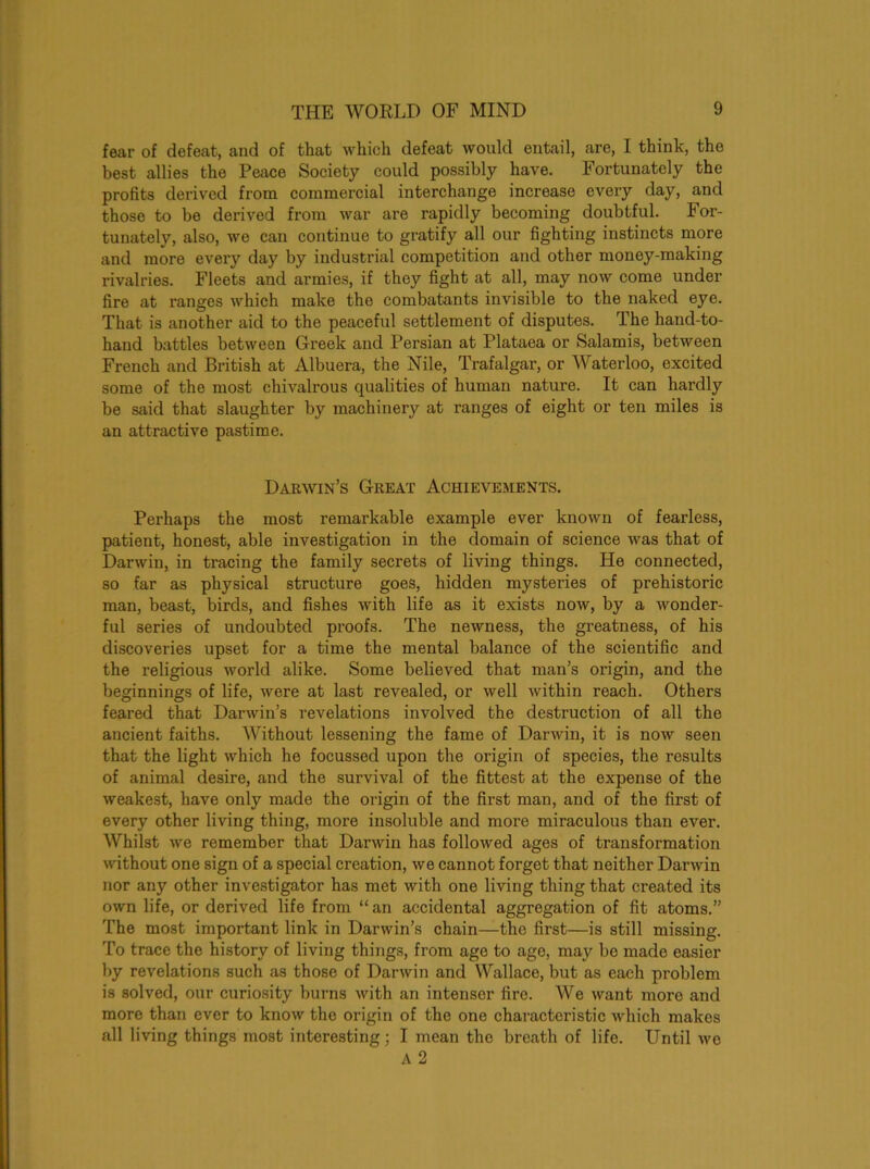 fear of defeat, and of that which defeat would entail, are, I think, the best allies the Peace Society could possibly have. Fortunately the profits derived from commercial interchange increase every day, and those to be derived from war are rapidly becoming doubtful. For- tunately, also, we can continuo to gratify all our fighting instincts more and more every day by industrial competition and other money-making rivalries. Fleets and armies, if they fight at all, may now come under fire at ranges which make the combatants invisible to the naked eye. That is another aid to the peaceful settlement of disputes. The hand-to- hand battles between Greek and Persian at Plataea or Salamis, between French and British at Albuera, the Nile, Trafalgar, or Waterloo, excited some of the most chivalrous qualities of human nature. It can hardly be said that slaughter by machinery at ranges of eight or ten miles is an attractive pastime. Darwin’s Great Achievements. Perhaps the most remarkable example ever known of fearless, patient, honest, able investigation in the domain of science was that of Darwin, in tracing the family secrets of living things. He connected, so far as physical structure goes, hidden mysteries of prehistoric man, beast, birds, and fishes with life as it exists now, by a wonder- ful series of undoubted proofs. The newness, the greatness, of his discoveries upset for a time the mental balance of the scientific and the religious world alike. Some believed that man’s origin, and the beginnings of life, were at last revealed, or well within reach. Others feared that Darwin’s revelations involved the destruction of all the ancient faiths. Without lessening the fame of Darwin, it is now seen that the light which he focussed upon the origin of species, the results of animal desire, and the survival of the fittest at the expense of the weakest, have only made the origin of the first man, and of the first of every other living thing, more insoluble and more miraculous than ever. Whilst we remember that Darwin has followed ages of transformation without one sign of a special creation, we cannot forget that neither Darwin nor any other investigator has met with one living thing that created its own life, or derived life from “an accidental aggregation of fit atoms.” The most important link in Darwin’s chain—the first—is still missing. To trace the history of living things, from age to age, may be made easier by revelations such as those of Darwin and Wallace, but as each problem is solved, our curiosity burns with an intenser fire. We want more and more than ever to know the origin of the one characteristic which makes all living things most interesting; I mean the breath of life. Until we