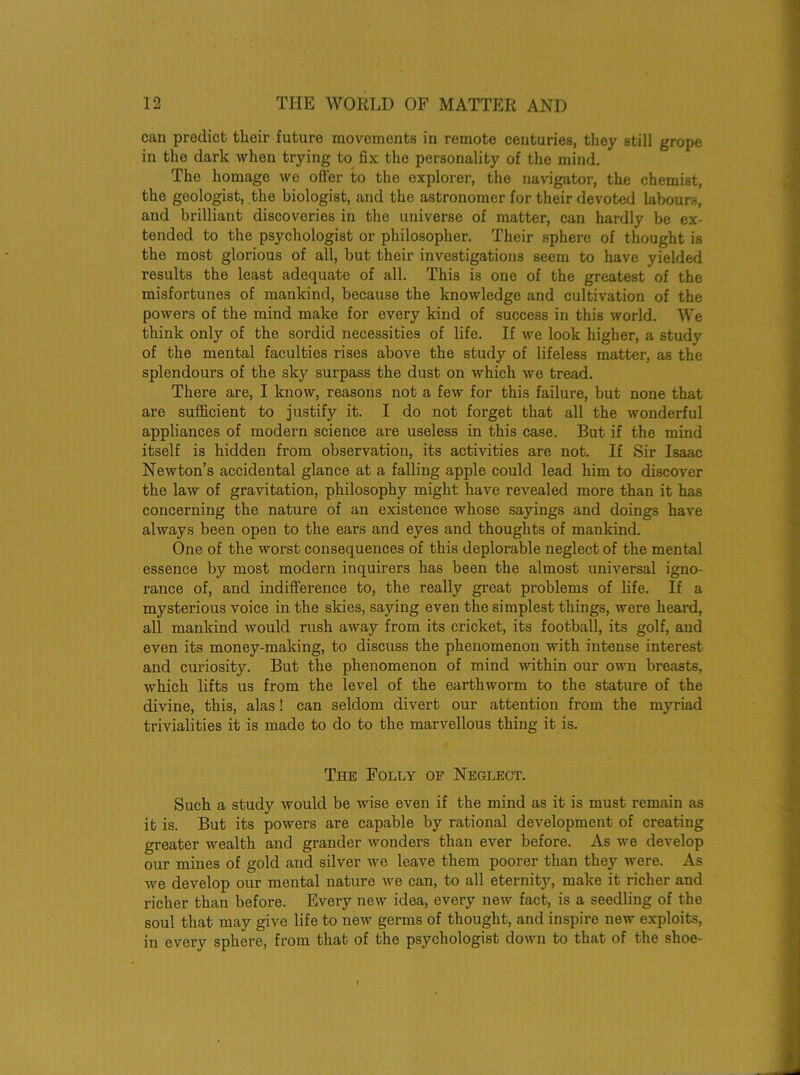 can predict their future movements in remote centuries, they still grope in the dark when trying to fix the personality of the mind. The homage we oiler to the explorer, the navigator, the chemist, the geologist, the biologist, and the astronomer for their devoted labours, and brilliant discoveries in the universe of matter, can hardly be ex- tended to the psychologist or philosopher. Their sphere of thought is the most glorious of all, but their investigations seem to have yielded results the least adequate of all. This is one of the greatest of the misfortunes of mankind, because the knowledge and cultivation of the powers of the mind make for every kind of success in this world. We think only of the sordid necessities of life. If we look higher, a study of the mental faculties rises above the study of lifeless matter, as the splendours of the sky surpass the dust on which we tread. There are, I know, reasons not a few for this failure, but none that are sufficient to justify it. I do not forget that all the wonderful appliances of modern science are useless in this case. But if the mind itself is hidden from observation, its activities are not. If Sir Isaac Newton’s accidental glance at a falling apple could lead him to discover the law of gravitation, philosophy might have revealed more than it has concerning the nature of an existence whose sayings and doings have always been open to the ears and eyes and thoughts of mankind. One of the worst consequences of this deplorable neglect of the mental essence by most modern inquirers has been the almost universal igno- rance of, and indifference to, the really great problems of life. If a mysterious voice in the skies, saying even the simplest things, were heard, all mankind would rush away from its cricket, its football, its golf, and even its money-making, to discuss the phenomenon with intense interest and curiosity. But the phenomenon of mind within our own breasts, which lifts us from the level of the earthworm to the stature of the divine, this, alas! can seldom divert our attention from the myriad trivialities it is made to do to the marvellous thing it is. The Folly of Neglect. Such a study would be wise even if the mind as it is must remain as it is. But its powers are capable by rational development of creating greater wealth and grander wonders than ever before. As we develop our mines of gold and silver we leave them poorer than they were. As we develop our mental nature we can, to all eternity, make it richer and richer than before. Every new idea, every new fact, is a seedling of the soul that may give life to new germs of thought, and inspire new exploits, in every sphere, from that of the psychologist down to that of the shoe-
