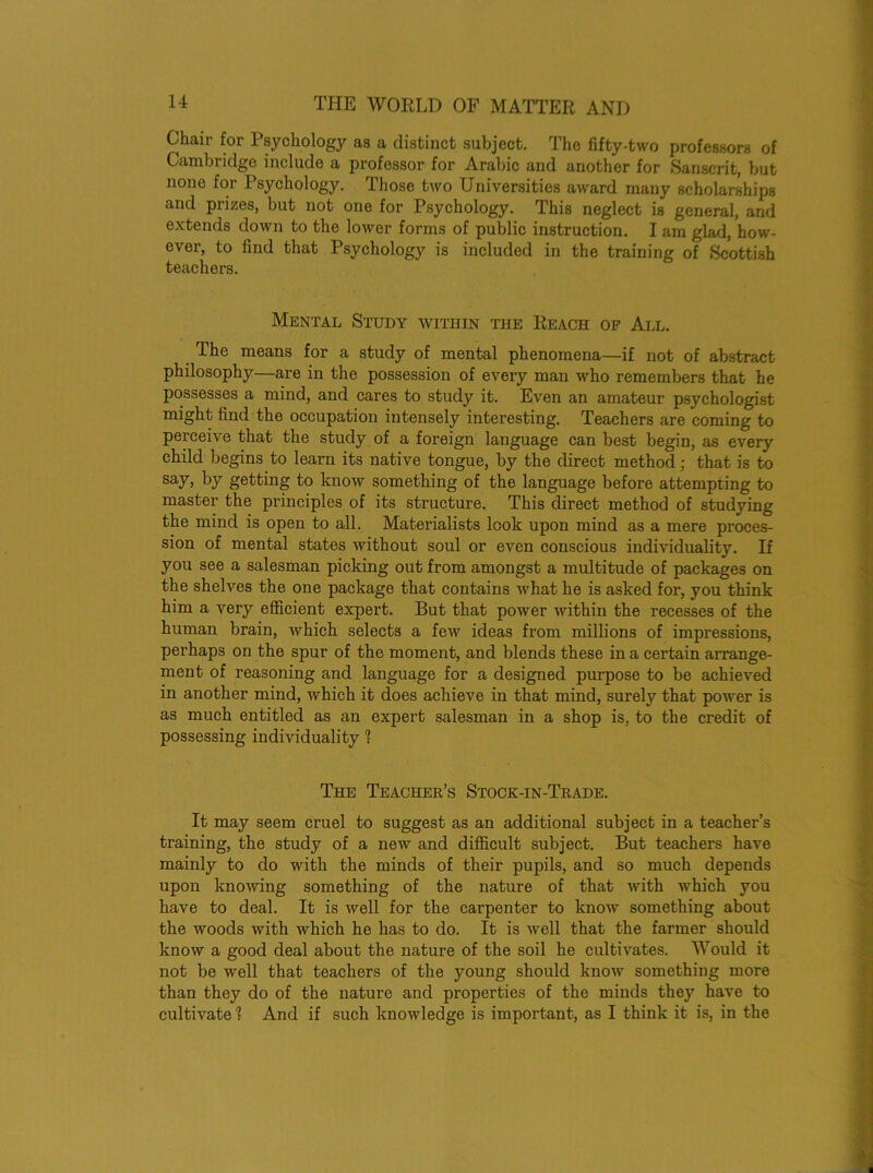Chair for Psychology as a distinct subject. The fifty-two professors of Cambridge include a professor for Arabic and another for Sanscrit, but none for Psychology. Those two Universities award many scholarships and prizes, but not one for Psychology. This neglect is general, and extends down to the lower forms of public instruction. I am glad, how- ever, to find that Psychology is included in the training of Scottish teachers. Mental Study within the Reach of All. The means for a study of mental phenomena—if not of abstract philosophy—are in the possession of every man who remembers that he possesses a mind, and cares to study it. Even an amateur psychologist might find the occupation intensely interesting. Teachers are coming to perceive that the study of a foreign language can best begin, as every child begins to learn its native tongue, by the direct method; that is to say, by getting to know something of the language before attempting to master the principles of its structure. This direct method of studying the mind is open to all. Materialists look upon mind as a mere proces- sion of mental states without soul or even conscious individuality. If you see a salesman picking out from amongst a multitude of packages on the shelves the one package that contains what he is asked for, you think him a very efficient expert. But that power within the recesses of the human brain, which selects a few ideas from millions of impressions, perhaps on the spur of the moment, and blends these in a certain arrange- ment of reasoning and language for a designed purpose to be achieved in another mind, which it does achieve in that mind, surely that power is as much entitled as an expert salesman in a shop is, to the credit of possessing individuality 1 The Teacher’s Stock-in-Trade. It may seem cruel to suggest as an additional subject in a teacher’s training, the study of a new and difficult subject. But teachers have mainly to do with the minds of their pupils, and so much depends upon knowing something of the nature of that with which you have to deal. It is well for the carpenter to know something about the woods with which ho has to do. It is well that the farmer should know a good deal about the nature of the soil he cultivates. Would it not be well that teachers of the young should know something more than they do of the nature and properties of the minds they have to cultivate 1 And if such knowledge is important, as I think it is, in the
