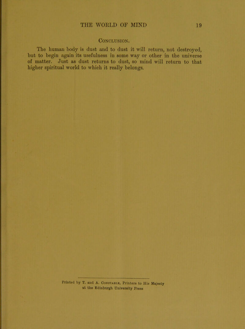 Conclusion. The human body is dust and to dust it will return, not destroyed, but to begin again its usefulness in some way or other in the universe of matter. Just as dust returns to dust, so mind will return to that higher spiritual world to which it really belongs. Printed by T. and A. Constable, Printers to His Majesty at the Edinburgh University Press