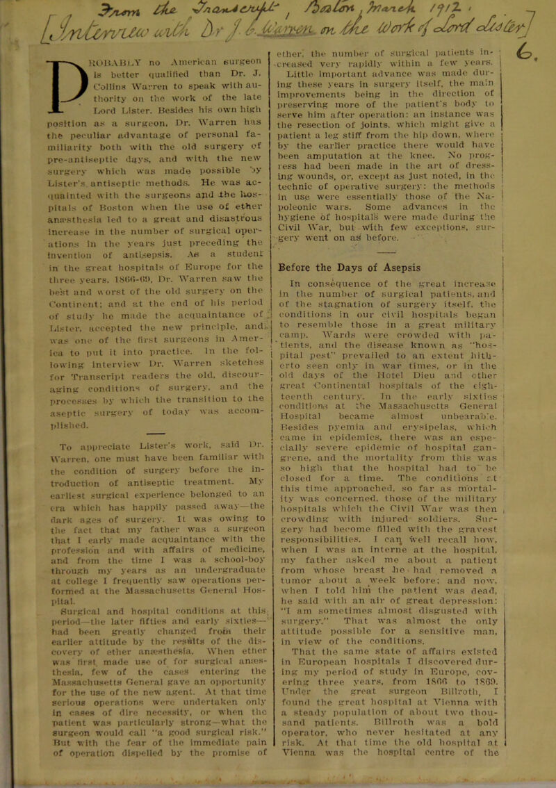 J5^rrn £&* WAO^&tdJ.' 7 /hrtltvt .franejl /J/Z> [, intone u^- 6-Mjmu m Wed 4<&i&rj PROBABLY no American surgeon is better qualified than Dr. J. Collins Warren to speak with au- thority on the work of the late Lord Lister. Besides his own high position as a surgeon. Dr. Warren has the peculiar advantage of personal fa- miliarity botli with the old surgery of pre-antiseptic days, and with the new surgery which was made possible by Lister’s antiseptic methods. He was ac- quainted with the surgeons and -the hos- pitals of Boston when the use of ether anesthesia led to a great and disastrous increase in the number of surgical oper- ations in the years just preceding the invention of antisepsis. As a student in the great hospitals of Europe for the ether, the number of surgical patients in- • creased very rapidly within a few years. Little important advance was made dur- ing these years in surgery itself, the main improvements being in the direction of preserving more of the patient’s body to serve him after operation: an instance was the resection of joints, which might give a patient a leg stiff from the hip down, where by the earlier practice there would have been amputation at the knee. No prog- ress had been made in the art of dress- ing wounds, or, except as just noted, in the technic of operative surgery: the methods in use were essentially those of the Na- poleonic wars. Some advances in the hygiene of hospital!? were made during the Civil War, but With few exceptions, sur- gery went on as before. Before the Days of Asepsis three years. 18(J0-«i>, Dr. Warren saw the best and worst of the old surgery on the Continent: and at the end of his period of study he made the acquaintance of ,; Lister, accepted the new principle, and:, was one of the first surgeons in Amer- ica to put it into practice. In the fol- lowing interview Dr. Warren sketches for Transcript readers the old, discour- aging conditions of surgery, and the processes by which the transition to the aseptic surgery of today was accom- plished. To appreciate Lister's work, said Dr. Warren, one must have been familiar with the condition of surgery before the in- troduction of antiseptic treatment. My earliest surgical experience belonged to an era which has happily passed away—the dark ages of surgery. It was owing to the fact that my father was a surgeon that I early made acquaintance with the profession and with affairs of medicine, and from the time I was a school-boy through my years as an undergraduate at college I frequently saw operations per- formed at the Massachusetts General Hos- pital. Surgical and hospital conditions at this, period—the later fifties and early sixties—1 had been greatly changed from their earlier attitude by the results of the dis- covery or ether anaesthesia. When ether was first, made use of for surgical ames- thesia, few of the cases entering the Massachusetts General gave an opportunity for the use of the new agent. At that time serious operations were undertaken only in cases of dire necessity, or when the patient was particularly strong—what the surgeon would call a good surgical risk.” But with the fear of the immediate pain of operation dispelled by the promise of In consequence of the great increase in tlie number of surgical patients, and of tlie stagnation of surgery itself, the conditions in our civil hospitals began to resemble those in a great military camp. Wards were crowded with pa- . tients, and the disease known as “hos- 1 pital pest prevailed to an extent hitli- | erto seen only in war times, or in the j old days of tlie Hotel Dieu and other great Continental hospitals of the eigh- teenth century. In the early sixties ) conditions at the Massachusetts General Hospital became almost unbearable. Besides pyemia and erysipelas, which came in epidemics, there was an espe- cially severe epidemic of hospital gan- grene, and the mortality from this was so high that the hospital had to^ be closed for a time. The conditions c.t this time approached, so far as mortal- ity was concerned, those of the military hospitals which the Civil War was then , crowding with injured soldiers. .Sur- gery had become filled with the gravest responsibilities. I can well recall how, when I was an interne at tlie hospital, my father asked me about a patient from whose breast he had removed a tumor about a week before: and now, when T told him tlie patient was dead, he said with an air of great depression: , “I am sometimes almost disgusted with surgery.” That was almost the only attitude possible for a sensitive man, in view of the conditions. That the same state of affairs existed in European hospitals T discovered dur- ing my period of study in Europe, cov- ering three years, from IRfifi to 1SOO. Under the great surgeon Billroth, T found tlie great hospital at Vienna with a steady population of about two thou- sand patients. Billroth was a bold operator, who never hesitated at any risk. At thal time the old hospital at I Vienna was the hospital centre of the . «.*