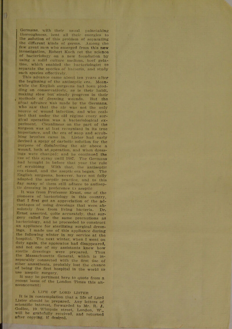 Germans, with their usual painstaking thoroughness, bent all their energies to the solution of this problem of separating the different kinds of germs. Among the few great men who emerged from this new investigation. Robert Koch set the science of bacteriology on a new foundation by using a solid culture medium, beef gela- I tine, which enabled the bacteriologist to separate the species of bacteria, and study each species effectively. This advance came about ten years after the beginning of the antiseptic era. Mean- while the English surgeons had been plod- ding on conservatively, as is their habit, making slow but' steady progress in their , methods of dressing wounds. But the great advance wab made by the Germans, who saw that the air was not the only source of wound infection, and who real- ized that under the old regime every sur- gical operation was a bacteriological ex- periment. Cleanliness on the part of the surgeon was at last recognized in its true importance, and the era of soap and scrub- bing brushes came in. Lister had early devised a spray of carbolic solution for the purpose of disinfecting the air above a wound, both at operation, and when dress- ings were changed; and he continued the use of this spray until 18S7. The Germans had brought in before that year the rule of scrubbing With that, the antiseptic era closed, and the aseptic era began. The English surgeons, however, have not fully adopted the aseptic practice, and to this day many of them still adhere to antisep- tic dressing in preference ti aseptic it was from Professor Ernst, one of the pioneers of bacteriology in this country, that I first got an appreciation of the ad- vantages of using dressings that were ab- solutely free from living bacteria. Dr. Ernst asserted, quite accurately, that sur- gery called for the same precautions as bacteriology, and lie proceeded to construct an appliance for sterilizing surgical dress- ings. I made use of this appliance during the following winter in my service at the hospital. The next winter, when I went on duty again, the apparatus had disappeared, and not one of my assistants knew how sterile dressings were prepared. Thus the Massachusetts General, which is in- separably connected with the first use of ether anaesthesia, probably lost the chance of being the first hospital in the world to use aseptic surgery. it may be pertinent here to quote from a recent issue of the London Times this an- nouncement: A LIFE OF LORD LISTER Tt is in contemplation that a life of Lord Lister should be prepared. Any letters of scientific Interest, forwarded to Mr. R. J. Godlee, If) Wimpole street, London, W., will be gratefully received, and returned after copying, if desired.