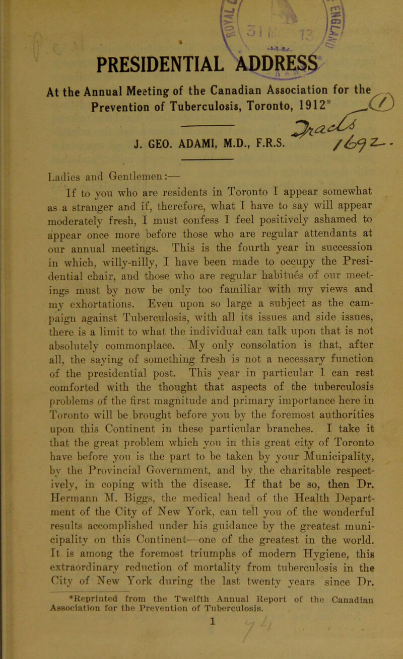 PRESIDEIN At the Annual Meeting of the Canadian Association for the Prevention of Tuberculosis, Toronto Ladies and Gentlemen:— If to you who are residents in Toronto I appear somewhat as a stranger and if, therefore, what I have to say will appear moderately fresh, I must confess I feel positively ashamed to appear once more before those who are regular attendants at our annual meetings. This is the fourth year in succession in which, willy-nilly, I have been made to occupy the Presi- dential chair, and those who are regular habitues of our meet- ings must by now be only too familiar with my views and my exhortations. Eveu upon so large a subject as the cam- paign against Tuberculosis, with all its issues and side issues, there is a limit to what the individual can talk upon that is not absolutely commonplace. My only consolation is that, after all, the saying of something fresh is not a necessary function of the presidential post. This year in particular I can rest comforted with the thought that aspects of the tuberctilosis problems of the first magnitude and primary importance here in Toronto will be brought before you by the foremost authorities upon this Continent in these particular branches. I take it that the great problem which you in this great city of Toronto have before you is the part to be taken by your Municipality, by the Provincial Government, and by the charitable respect- ively, in coping with the disease. If that be so, then Dr. Hermann M. Biggs, the medical head of the Health Depart- ment of the City of New York, can tell you of the wonderful results accomplished under his guidance by the greatest muni- cipality on this Continent—one of the greatest in the world. It is among the foremost triumphs of modern Hygiene, this extraordinary reduction of mortality from tuberculosis in the City of New York during the last twenty years since Dr. ♦Reprinted from the Twelfth Annual Report of the Canadian Association for the Prevention of Tuberculosis. J. GEO. ADAMI, M.D., F.R.S.
