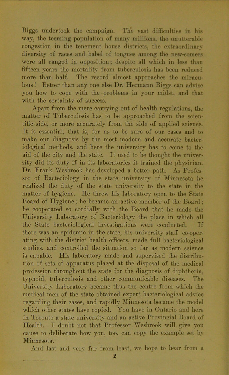 Biggs undertook the campaign. The vast difficulties in his way, the teeming population of many millions, the unutterable congestion in the tenement house districts, the extraordinary diversity of races and babel of tongues among the new-comers were all ranged in opposition; despite all which in less than fifteen years the mortality from tuberculosis has been reduced more than half. The record almost approaches the miracu- lous ! Better than any one else Dr. Hermann Biggs can advise you how to cope with the problems in your midst, and that with the certainty of success. Apart from the mere carrying out of health regulations, the matter of Tuberculosis has to be approached from the scien- tific side, or more accurately from the side of applied science. It is essential, that is, for us to be sure of our cases and to make our diagnosis by the most modern and accurate bacter- iological methods, and here the university has to come to the aid of the city and the state. It used to be thought the univer- sity did its duty if in its laboratories it trained the physician. Dr. Frank Wesbrook has developed a better path. As Profes- sor of Bacteriology in the state university of Minnesota he realized the duty of the state university to the state in the matter of hygiene. He threw his laboratory open to the State Board of Hygiene; he became an active member of the Board; be cooperated so cordially with the Board that he made the University Laboratory of Bacteriology the place in which all the State bacteriological investigations were conducted. If there was an epidemic in the state, his university staff co-oper- nting with the district health officers, made full bacteriological studies, and controlled the situation so far as modern science is capable. His laboratory made and supervised the distribu- tion of sets of apparatus placed at the disposal of the medical profession throughout the state for the diagnosis of diphtheria, typhoid, tuberculosis and other communicable diseases. The University Laboratory became thus the centre from which the medical men of the state obtained expert bacteriological advice regarding their cases, and rapidly Minnesota became the model which other states have copied. You have in Ontario and here in Toronto a state university and an active Provincial Board of Health. I doubt not that Professor Wesbrook will give you cause to deliberate how you, too, cart copy the example set by Minnesota. And last and very far from least, we hope to hear from a