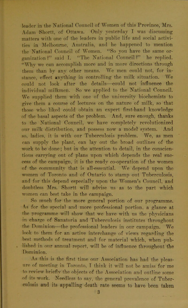 Adam Shortt, of Ottawa. Only yesterday I was discussing matters with one of the leaders in public life and social activi- ties in Melbourne, Australia, and he happened to mention the National Council of Women. “So you have the same or- ganization?” said I. “The National Council?” he replied. “Why we can accomplish more and in more directions through them than by any other means. We men could not, for in- stance, effect anything in controlling the milk situation. We could not look after the details—could not influence the individual milkmen. So we applied to the National Council. We supplied them with one of the university biochemists to give them a course of lectures on the nature of milk, so that those who liked could obtain an expert first-hand knowledge of the basal aspects of the problem. And, sure enough, thanks to the National Council, we have completely revolutionized our milk distribution, and possess now a model' system. And so, ladies, it is with our Tuberculosis problem. We, as men can supply the plant, can lav out the broad outlines of the work to be done; but in the attention to detail, in the conscien- tious carrying out of plans upon which depends the real suc- cess of the campaign, it is the ready co-operation of the women of the community that is all-essential. We depend upon the women of Toronto and of Ontario to stamp out Tuberculosis, and for this depend especially upon the Women’s Council, and doubtless Mrs. Shortt will advise us as to the part which women can best take in the campaign. So much for the more general portion of our programme. As for the special and more professional portion, a glance at the programme will show that we have with us the physicians in charge of Sanatoria and Tuberculosis institutes throughout the Dominion—the professional leaders in our campaign. We look to them for an active interchange of views regarding the best methods of treatment and for material which, when pub- . lished in our annual report, will be of influence throughout the Dominion. As this is the first time our Association has had the pleas- ure of meeting in Toronto, T think it will not be amiss for me to review briefly the objects of the Association and outline some of its work. Needless to say, the general prevalence of Tuber- culosis and its appalling death rate seems to have been taken 3