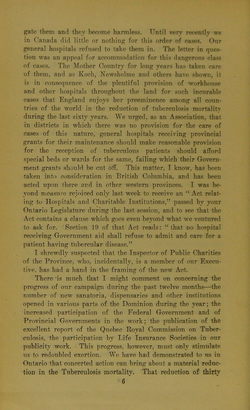 gate them and they become harmless. Until very recently we in Canada did little or nothing for this order of cases. Our general hospitals refused to take them in. The letter in ques- tion was an appeal for accommodation for this dangerous class of cases. The Mother Country for long years has taken care of them, and as Koch, Newsholme and others have shown, it is in consequence of the plentiful provision of workhouse and other hospitals throughout the land for such incurable cases that England enjoys her preeminence among all coun- tries of the world in the reduction of tuberculosis mortalitv ‘j during the last sixty years. We urged, as an Association, that in districts in which there was no provision for the care of cases of this nature, general hospitals receiving provincial grants for their maintenance should make reasonable provision for the reception of tuberculous patients should afford special beds or wards for the same, failing which their Govern- ment grants should be cut off. This matter, I know, has been taken into consideration in British Columbia, and has been acted upon there and in other western provinces. I was be- yond measure rejoiced only last week to receive an “ Act relat- ing to Hospitals and Charitable Institutions,” passed by your Ontario Legislature during the last session, and to see that the Act contains a clause which goes even beyond what we ventured to ask for. Section 19 of that Act reads: “ that no hospital receiving Government aid shall refuse to admit and care for a patient having tubercular disease.” I shrewdly suspected that the Inspector of Public Charities of the Province, who, incidentally, is a member of our Execu- tive, has had a hand in the framing of the new Act. There 'is much that I might comment on concerning the progress of our campaign during the past twelve months—the number of new sanatoria, dispensaries and other institutions opened in various parts of the Dominion during the year; the increased participation of the Federal Government and of Provincial Governments in the work; the publication of the excellent report of the Quebec Royal Commission on Tuber- culosis, the participation by Life Insurance Societies in o\ir publicity work. This progress, however, must only stimulate us to redoubled exertion. We have had demonstrated to us in Ontario that concerted action can bring about a material reduc- tion in the Tuberculosis mortality. That reduction of thirty