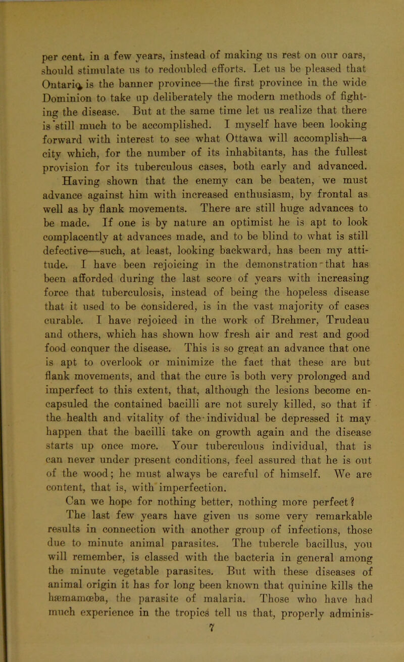 per cent, in a few years, instead of making ns rest on our oars, should stimulate us to redoubled efforts. Let us be pleased that Ontario is the banner province—the first province in the wide Dominion to take np deliberately the modern methods of fight- ing the disease. But at the same time let us realize that there is'still much to be accomplished. I myself have been looking forward with interest to see what Ottawa will accomplish—a city which, for the number of its inhabitants, has the fullest provision for its tuberculous cases, both early and advanced. Having shown that the enemy can be beaten, we must advance against him with increased enthusiasm, by frontal as well as by flank movements. There are still huge advances to be made. If one is by nature an optimist he is apt to look complacently at advances made, and to be blind to what is still defective—such, at least, looking backward, has been my atti- tude. I have been rejoicing in the demonstration'that has been afforded during the last score of years with increasing force that tuberculosis, instead of being the hopeless disease that it used to be considered, is in the vast majority of cases curable. I have rejoiced in the work of Brehmer, Trudeau and others, which has shown how fresh air and rest and good food conquer the disease. This is so great an advance that one is apt to overlook or minimize the fact that these are but flank movements, and that the cure is both very prolonged and imperfect to this extent, that, although the lesions become en- capsuled the contained bacilli are not surely killed, so that if the health and vitality of the-individual be depressed it may happen that the bacilli take on growth again and the disease starts up once more. Your tuberculous individual, that is can never under present conditions, feel assured that he is out of the wood; he must always be careful of himself. We are content, that is, with imperfection. Can we hope for nothing better, nothing more perfect ? The last few years have given us some very remarkable results in connection with another group of infections, those due to minute animal parasites. The tubercle bacillus, you will remember, is classed with the bacteria in general among the minute vegetable parasites. But with these diseases of animal origin it has for long been known that quinine kills the hsemamceba, the parasite of malaria. Those who have had much experience in the tropics tell us that, properly adminis-