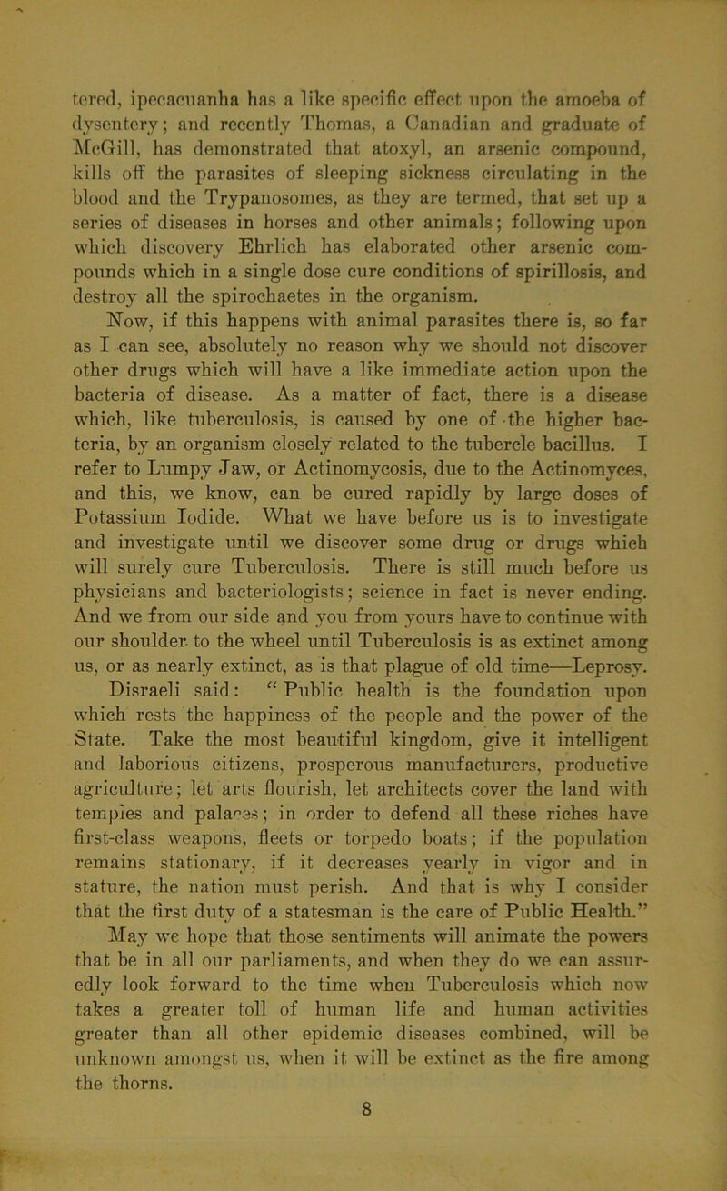 tered, ipecacuanha has a like specific effect, upon the araoeha of dysentery; and recently Thomas, a Canadian and graduate of McGill, has demonstrated that atoxyl, an arsenic compound, kills off the parasites of sleeping sickness circulating in the blood and the Trypanosomes, as they are termed, that set up a series of diseases in horses and other animals; following upon which discovery Ehrlich has elaborated other arsenic com- pounds which in a single dose cure conditions of spirillosis, and destroy all the spirochaetes in the organism. Now, if this happens with animal parasites there is, so far as I can see, absolutely no reason why we should not discover other drugs which will have a like immediate action upon the bacteria of disease. As a matter of fact, there is a disease which, like tuberculosis, is caused by one of the higher bac- teria, by an organism closely related to the tubercle bacillus. I refer to Lumpy Jaw, or Actinomycosis, due to the Actinomyces, and this, we know, can be cured rapidly by large doses of Potassium Iodide. What we have before us is to investigate and investigate until we discover some drug or drugs which will surely cure Tuberculosis. There is still much before us physicians and bacteriologists; science in fact is never ending. And we from our side and yoxx from yours have to continue with our shoulder, to the wheel until Tuberculosis is as extinct among us, or as nearly extinct, as is that plague of old time—Leprosy. Disraeli said: “ Public health is the foundation upon which rests the happiness of the people and the power of the State. Take the most beautiful kingdom, give it intelligent and laborious citizens, prosperous manufacturers, productive agriculture; let arts flourish, let architects cover the land with temples and palaces; in order to defend all these riches have first-class weapons, fleets or torpedo boats; if the population remains stationary, if it decreases yearly in vigor and in stature, the nation must perish. And that is why I consider that the first duty of a statesman is the care of Public Health.” May we hope that those sentiments will animate the powers that be in all our parliaments, and when they do we can assui*- edly look forward to the time when Tuberculosis which now takes a greater toll of human life and human activities greater than all other epidemic diseases combined, will be unknown amongst us, when it will be extinct as the fire among the thorns.