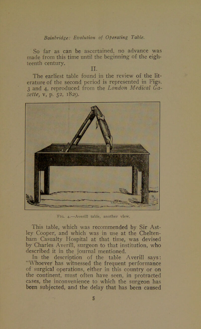 So far as can be ascertained, no advance was made from this time until the beginning of the eigh- teenth century. II. The earliest table found in the review of the lit- erature of the second period is represented in Figs. 3 and 4, reproduced from the London Medical Ga- zette, V, p. 52, 1829. Fig. 4.—Averill table, another view. This table, which was recommended by Sir Ast- ley Cooper, and which was in use at the Chelten- ham Casualty Hospital at that time, was devised by Charles Averill, surgeon to that institution, who described it in the journal mentioned. In the description of the table Averill says: “Whoever has witnessed the frequent performance of surgical operations, either in this country or on the continent, must often have seen, in protracted cases, the inconvenience to which the surgeon has been subjected, and the delay that has been caused