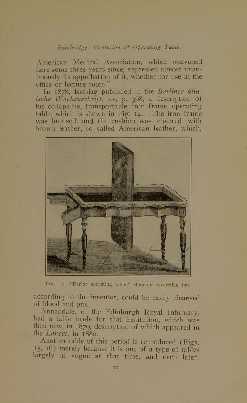 American Medical Association, which convened here some three years since, expressed almost unan- imously its approbation of it, whether for use in the office or lecture room.” In 1878, Retslag published in the Berliner klin- ische Wochenschrift, xv, p. 368, a description of his collapsible, transportable, iron frame, operating table, which is shown in Fig. 14. The iron frame was bronzed, and the cushion was covered with brown leather, so called American leather, which. I’lG. 10.—“Parlor operating table,” showing reversible top. according to the inventor, could be easily cleansed of blood and pus. Annandale, of the Edinburgh Royal Infirmary, had a table made for that institution, which was then new, in 1879, description of which appeared in the Lancet, in 1880. Another table of this period is reproduced (Figs. 15, 16) merely because it is one of a type of tables largely in vogue at that time, and even later.