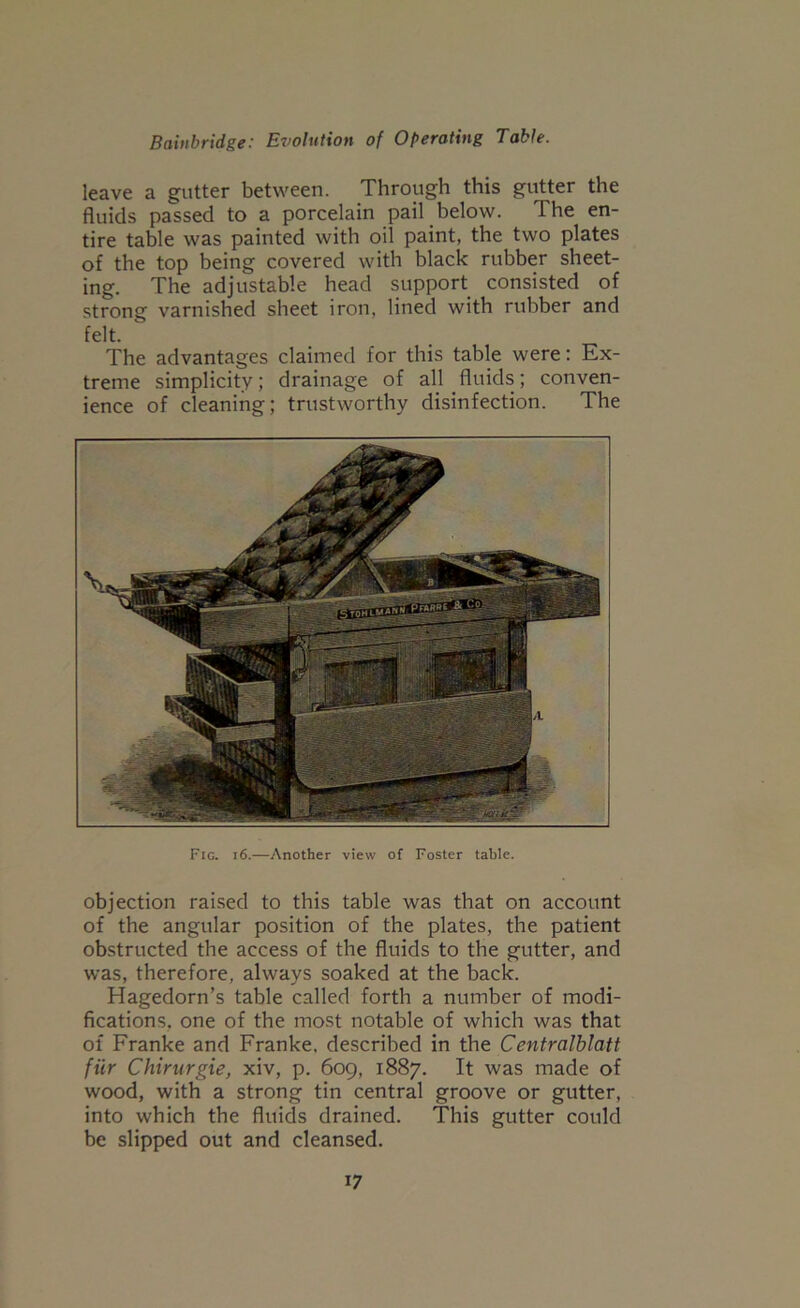 leave a gutter between. Through this gutter the fluids passed to a porcelain pail below. The en- tire table was painted with oil paint, the two plates of the top being covered with black rubber sheet- ing. The adjustable head support consisted of strong varnished sheet iron, lined with rubber and felt. The advantages claimed for this table were: Ex- treme simplicity; drainage of all fluids; conven- ience of cleaning; trustworthy disinfection. The Fig. i6.—Another view of Foster table. objection raised to this table was that on account of the angular position of the plates, the patient obstructed the access of the fluids to the gutter, and was, therefore, always soaked at the back. Hagedorn’s table called forth a number of modi- fications, one of the most notable of which was that of Franke and Franke. described in the Centralblatt fiir Chirurgie, xiv, p. 609, 1887. It was made of wood, with a strong tin central groove or gutter, into which the fluids drained. This gutter could be slipped out and cleansed.