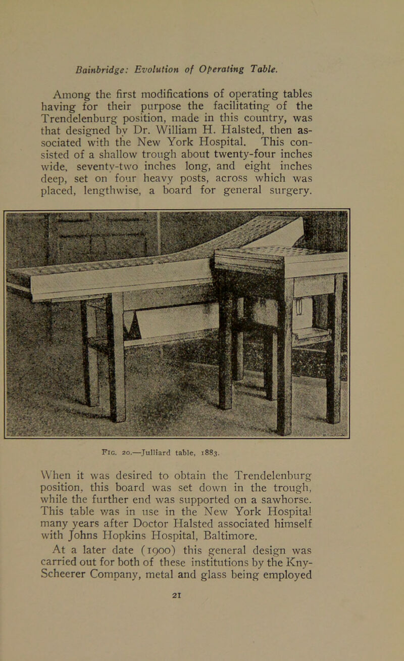 Among the first modifications of operating tables having for their purpose the facilitating of the Trendelenburg position, made in this country, was that designed by Dr. William H. Halsted, then as- sociated with the New York Hospital. This con- sisted of a shallow trough about twenty-four inches wide, seventy-two inches long, and eight inches deep, set on four heavy posts, across which was placed, lengthwise, a board for general surgery. Fig. 20.—JulHard table, 1883. When it was desired to obtain the Trendelenburg position, this board was set down in the trough, while the further end was supported on a sawhorse. This table was in use in the New York Hospital many years after Doctor Halsted associated himself with Johns Hopkins Hospital, Baltimore. At a later date (1900) this general design was carried out for both of these institutions by the Kny- Scheerer Company, metal and glass being employed