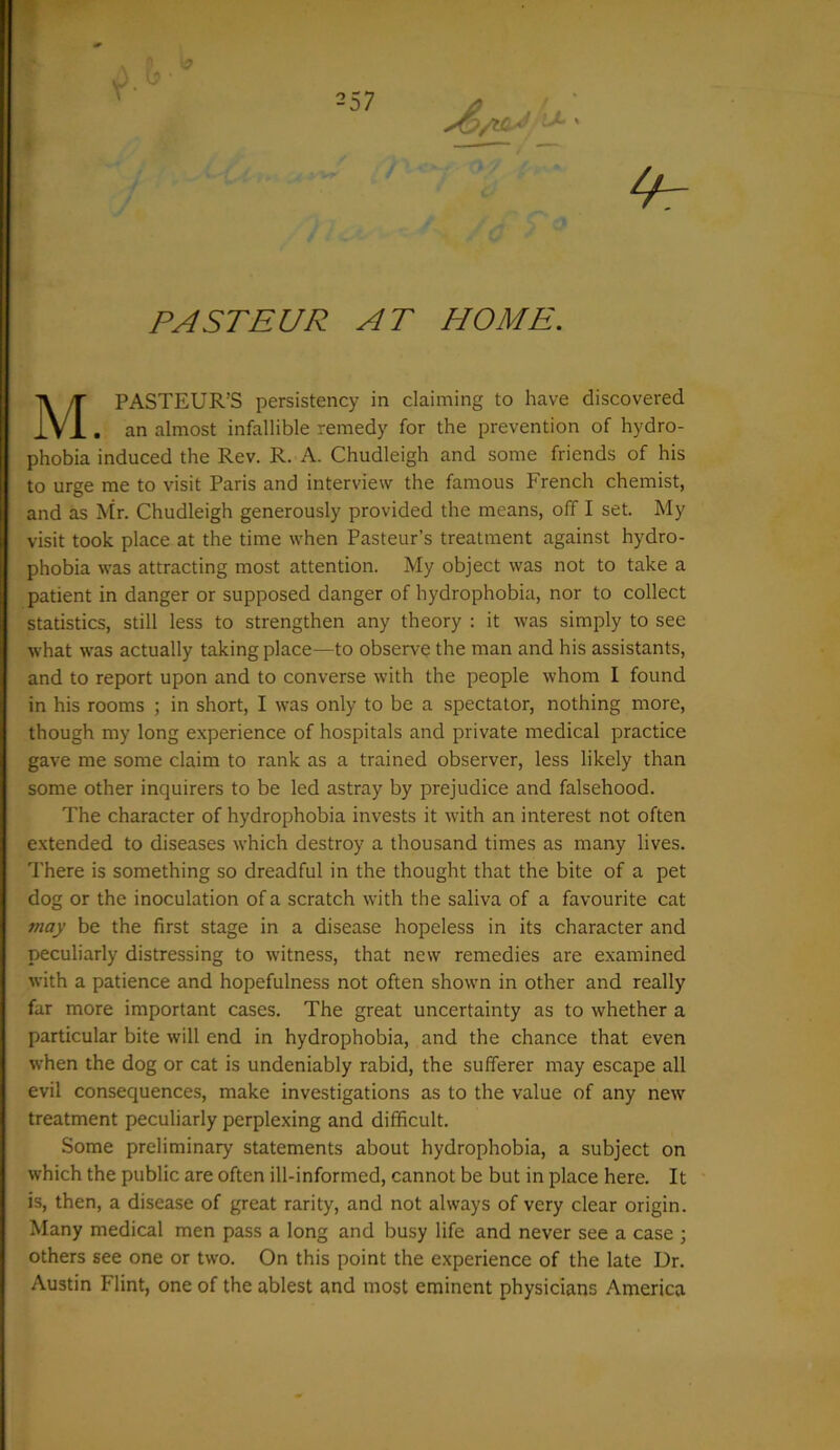 PASTEUR AT HOME. M PASTEUR’S persistency in claiming to have discovered . an almost infallible remedy for the prevention of hydro- phobia induced the Rev. R. A. Chudleigh and some friends of his to urge me to visit Paris and interview the famous French chemist, and as Mr. Chudleigh generously provided the means, off I set. My visit took place at the time when Pasteur’s treatment against hydro- phobia was attracting most attention. My object was not to take a patient in danger or supposed danger of hydrophobia, nor to collect statistics, still less to strengthen any theory : it was simply to see what was actually taking place—to observe the man and his assistants, and to report upon and to converse with the people whom I found in his rooms ; in short, I was only to be a spectator, nothing more, though my long experience of hospitals and private medical practice gave me some claim to rank as a trained observer, less likely than some other inquirers to be led astray by prejudice and falsehood. The character of hydrophobia invests it with an interest not often extended to diseases which destroy a thousand times as many lives. There is something so dreadful in the thought that the bite of a pet dog or the inoculation of a scratch with the saliva of a favourite cat may be the first stage in a disease hopeless in its character and peculiarly distressing to witness, that new remedies are examined with a patience and hopefulness not often shown in other and really far more important cases. The great uncertainty as to whether a particular bite will end in hydrophobia, and the chance that even when the dog or cat is undeniably rabid, the sufferer may escape all evil consequences, make investigations as to the value of any new treatment peculiarly perplexing and difficult. Some preliminary statements about hydrophobia, a subject on which the public are often ill-informed, cannot be but in place here. It is, then, a disease of great rarity, and not always of very clear origin. Many medical men pass a long and busy life and never see a case ; others see one or two. On this point the experience of the late Dr. Austin Flint, one of the ablest and most eminent physicians America