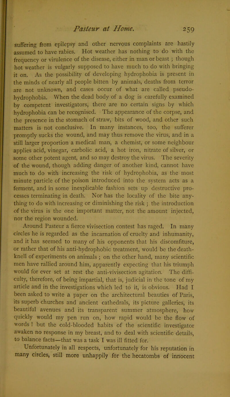 suffering from epilepsy and other nervous complaints are hastily assumed to have rabies. Hot weather has nothing to do with the frequency or virulence of the disease, either in man or beast; though hot weather is vulgarly supposed to have much to do with bringing it on. As the possibility of developing hydrophobia is present in the minds of nearly all people bitten by animals, deaths from terror are not unknown, and cases occur of what are called pseudo- hydrophobia. When the dead body of a dog is carefully examined by competent investigators, there are no certain signs by which hydrophobia can be recognised. The appearance of the corpse, and the presence in the stomach of straw, bits of wood, and other such matters is not conclusive. In many instances, too, the sufferer promptly sucks the wound, and may thus remove the virus, and in a still larger proportion a medical man, a chemist, or some neighbour applies acid, vinegar, carbolic acid, a hot iron, nitrate of silver, or some other potent agent, and so may destroy the virus. The severity of the wound, though adding danger of another kind, cannot have much to do with increasing the risk of hydrophobia, as the most minute particle of the poison introduced into the system acts as a ferment, and in some inexplicable fashion sets up destructive pro- cesses terminating in death. Nor has the locality of the bite any- thing to do with increasing or diminishing the risk ; the introduction of the virus is the one important matter, not the amount injected, nor the region wounded. Around Pasteur a fierce vivisection contest has raged. In many circles he is regarded as the incarnation of cruelty and inhumanity, and it has seemed to many of his opponents that his discomfiture, or rather that of his anti-hydrophobic treatment, would be the death- knell of experiments on animals ; on the other hand, many scientific men have rallied around him, apparently expecting that his triumph would for ever set at rest the anti-vivisection agitation. The diffi- culty, therefore, of being impartial, that is, judicial in the tone of my article and in the investigations which led to it, is obvious. Had I been asked to write a paper on the architectural beauties of Paris, its superb churches and ancient cathedrals, its picture galleries, its beautiful avenues and its transparent summer atmosphere, how quickly would my pen run on, how rapid would be the flow of words ! but the cold-blooded habits of the scientific investigator awaken no response in my breast, and to deal with scientific details, to balance facts—that was a task I was ill fitted for. Unfortunately in all respects, unfortunately for his reputation in many circles, still more unhappily for the hecatombs of innocent