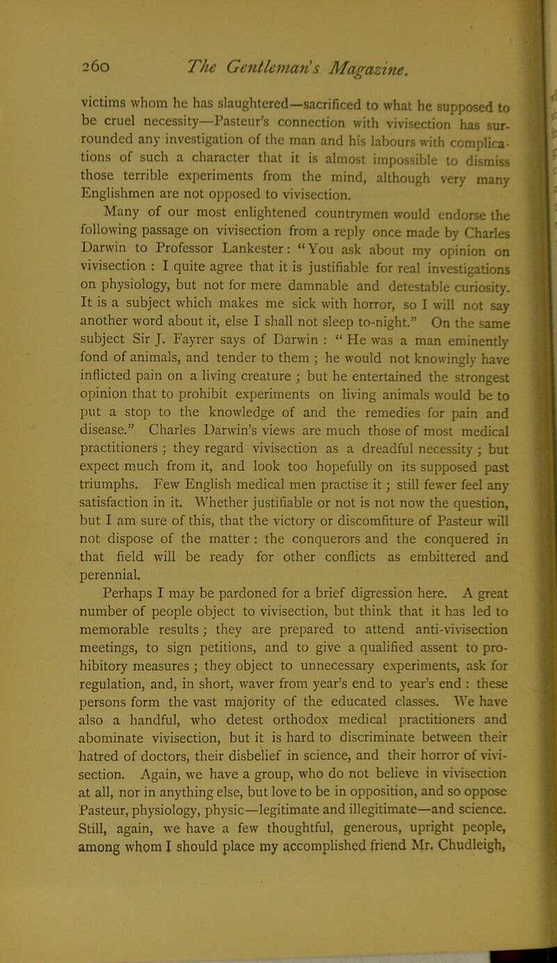 victims whom he has slaughtered—sacrificed to what he supposed to be cruel necessity—Pasteur’s connection with vivisection has sur- rounded any investigation of the man and his labours with complica- tions of such a character that it is almost impossible to dismiss those terrible experiments from the mind, although very many Englishmen are not opposed to vivisection. Many of our most enlightened countrymen would endorse the following passage on vivisection from a reply once made by Charles Darwin to Professor Lankester: “You ask about my opinion on vivisection : I quite agree that it is justifiable for real investigations on physiology, but not for mere damnable and detestable curiosity. It is a subject which makes me sick with horror, so I will not say another word about it, else I shall not sleep to-night.” On the same subject Sir J. Fayrer says of Darwin : “ He was a man eminently fond of animals, and tender to them ; he would not knowingly have inflicted pain on a living creature ; but he entertained the strongest opinion that to prohibit experiments on living animals would be to put a stop to the knowledge of and the remedies for pain and disease.” Charles Darwin’s views are much those of most medical practitioners ; they regard vivisection as a dreadful necessity ; but expect much from it, and look too hopefully on its supposed past triumphs. Few English medical men practise it; still fewer feel any satisfaction in it. Whether justifiable or not is not now the question, but I am sure of this, that the victory or discomfiture of Pasteur will not dispose of the matter : the conquerors and the conquered in that field will be ready for other conflicts as embittered and perennial. Perhaps I may be pardoned for a brief digression here. A great number of people object to vivisection, but think that it has led to memorable results; they are prepared to attend anti-vivisection meetings, to sign petitions, and to give a qualified assent to pro- hibitory measures ; they object to unnecessary experiments, ask for regulation, and, in short, waver from year’s end to year’s end : these persons form the vast majority of the educated classes. We have also a handful, who detest orthodox medical practitioners and abominate vivisection, but it is hard to discriminate between their hatred of doctors, their disbelief in science, and their horror of vivi- section. Again, we have a group, who do not believe in vivisection at all, nor in anything else, but love to be in opposition, and so oppose Pasteur, physiology, physic—legitimate and illegitimate—and science. Still, again, we have a few thoughtful, generous, upright people, among whom I should place my accomplished friend Mr. Chudleigh,