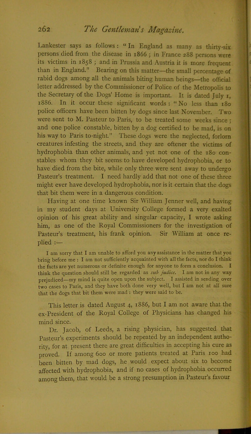 Lankester says as follows : “ In England as many as thirty-six persons died from the disease in 1866 ; in France 288 persons were its victims in 1858 ; and in Prussia and Austria it is more frequent than in England.” Bearing on this matter—the small percentage of rabid dogs among all the animals biting human beings—the official letter addressed by the Commissioner of Police of the Metropolis to the Secretary of the Dogs’ Home is important. It is dated July 1, 1886. In it occur these significant words: “No less than 180 police officers have been bitten by dogs since last November. Two were sent to M. Pasteur to Paris, to be treated some weeks since ; and one police constable, bitten by a dog certified to be mad, is on his way to Paris to-night.” These dogs were the neglected, forlorn creatures infesting the streets, and they are oftener the victims of hydrophobia than other animals, and yet not one of the 180 con- stables whom they bit seems to have developed hydrophobia, or to have died from the bite, while only three were sent away to undergo Pasteur’s treatment. I need hardly add that not one of these three might ever have developed hydrophobia, nor is it certain that the dogs that bit them were in a dangerous condition. Having at one time known Sir William Jenner well, and having in my student days at University College formed a very exalted opinion of his great ability and singular capacity, I wrote asking him, as one of the Royal Commissioners for the investigation of Pasteur’s treatment, his frank opinion. Sir William at once re- plied :— I am sorry that I am unable to afford you any assistance in the matter that you bring before me : lam not sufficiently acquainted with all the facts, nor do I think the facts are yet numerous or definite enough for anyone to form a conclusion. I think the question should still be regarded as sub judice. I am not in any way prejudiced—my mind is quite open upon the subject. I assisted in sending over two cases to Paris, and they have both done very well, but I am not at all sure that the dogs that bit them were mad : they were said to be. This letter is dated August 4, 1886, but I am not aware that the ex-President of the Royal College of Physicians has changed his mind since. Dr. Jacob, of Leeds, a rising physician, has suggested that Pasteur’s experiments should be repeated by an independent autho- rity, for at present there are great difficulties in accepting his cure as proved. If among 600 or more patients treated at Paris 100 had been bitten by mad dogs, he would expect about six to become affected with hydrophobia, and if no cases of hydrophobia occurred among them, that would be a strong presumption in Pasteur’s favour