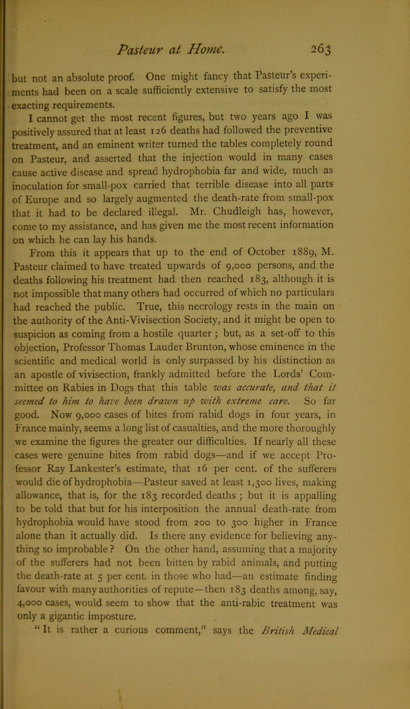 but not an absolute proof. One might fancy that Pasteur’s experi- ments had been on a scale sufficiently extensive to satisfy the most exacting requirements. I cannot get the most recent figures, but two years ago I was positively assured that at least 126 deaths had followed the preventive treatment, and an eminent writer turned the tables completely round on Pasteur, and asserted that the injection would in many cases cause active disease and spread hydrophobia far and wide, much as inoculation for small-pox carried that terrible disease into all parts of Europe and so largely augmented the death-rate from small-pox that it had to be declared illegal. Mr. Chudleigh has, however, come to my assistance, and has given me the most recent information on which he can lay his hands. From this it appears that up to the end of October 1889, M. Pasteur claimed to have treated upwards of 9,000 persons, and the deaths following his treatment had then reached 183, although it is not impossible that many others had occurred of which no particulars had reached the public. True, this necrology rests in the main on the authority of the Anti-Vivisection Society, and it might be open to suspicion as coming from a hostile quarter ; but, as a set-off to this objection, Professor Thomas Lauder Brunton, whose eminence in the scientific and medical world is only surpassed by his distinction as an apostle of vivisection, frankly admitted before the Lords’ Com- mittee on Rabies in Dogs that this table was accurate, and that it seemed to him to have been drawn up with extreme care. So far good. Now 9,000 cases of bites from rabid dogs in four years, in France mainly, seems a long list of casualties, and the more thoroughly we examine the figures the greater our difficulties. If nearly all these cases were genuine bites from rabid dogs—and if we accept Pro- fessor Ray Lankester’s estimate, that 16 per cent, of the sufferers would die of hydrophobia—Pasteur saved at least 1,300 lives, making allowance, that is, for the 183 recorded deaths ; but it is appalling to be told that but for his interposition the annual death-rate from hydrophobia would have stood from 200 to 300 higher in France alone than it actually did. Is there any evidence for believing any- thing so improbable ? On the other hand, assuming that a majority of the sufferers had not been bitten by rabid animals, and putting the death-rate at 5 per cent, in those who had—an estimate finding favour with many authorities of repute—then 183 deaths among, say, 4,000 cases, would seem to show that the anti-rabic treatment was only a gigantic imposture. “ It is rather a curious comment,” says the British Medical