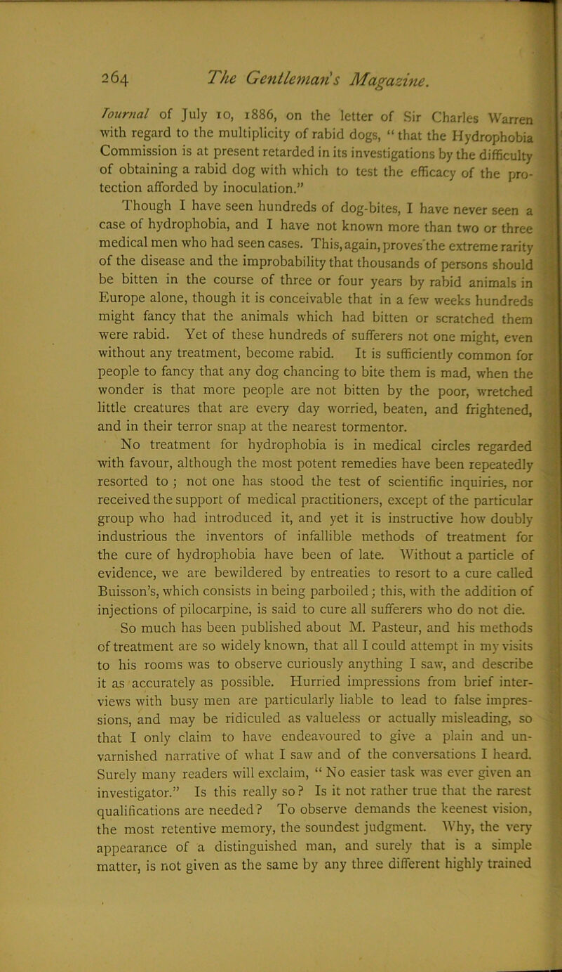 Toumal of July 10, 1886, on the letter of Sir Charles Warren with regard to the multiplicity of rabid dogs, “ that the Hydrophobia Commission is at present retarded in its investigations by the difficulty of obtaining a rabid dog with which to test the efficacy of the pro- tection afforded by inoculation.” Though I have seen hundreds of dog-bites, I have never seen a case of hydrophobia, and I have not known more than two or three medical men who had seen cases. This, again, proves’the extreme rarity of the disease and the improbability that thousands of persons should be bitten in the course of three or four years by rabid animals in Europe alone, though it is conceivable that in a few weeks hundreds might fancy that the animals which had bitten or scratched them were rabid. Yet of these hundreds of sufferers not one might, even without any treatment, become rabid. It is sufficiently common for people to fancy that any dog chancing to bite them is mad, when the wonder is that more people are not bitten by the poor, wretched little creatures that are every day worried, beaten, and frightened, and in their terror snap at the nearest tormentor. No treatment for hydrophobia is in medical circles regarded with favour, although the most potent remedies have been repeatedly resorted to ; not one has stood the test of scientific inquiries, nor received the support of medical practitioners, except of the particular group who had introduced it, and yet it is instructive how doubly industrious the inventors of infallible methods of treatment for the cure of hydrophobia have been of late. Without a particle of evidence, we are bewildered by entreaties to resort to a cure called Buisson’s, which consists in being parboiled; this, with the addition of injections of pilocarpine, is said to cure all sufferers who do not die. So much has been published about M. Pasteur, and his methods of treatment are so widely known, that all I could attempt in my visits to his rooms was to observe curiously anything I saw, and describe it as accurately as possible. Hurried impressions from brief inter- views with busy men are particularly liable to lead to false impres- sions, and may be ridiculed as valueless or actually misleading, so that I only claim to have endeavoured to give a plain and un- varnished narrative of what I saw and of the conversations I heard. Surely many readers will exclaim, “ No easier task was ever given an investigator.” Is this really so? Is it not rather true that the rarest qualifications are needed? To observe demands the keenest vision, the most retentive memory, the soundest judgment. Why, the very appearance of a distinguished man, and surely that is a simple matter, is not given as the same by any three different highly trained