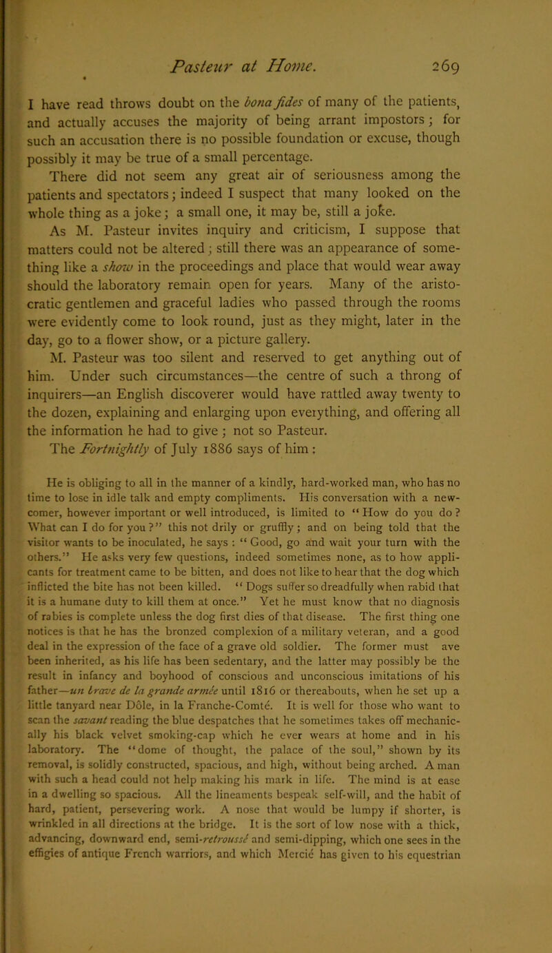 I have read throws doubt on the bona fides of many of the patients, and actually accuses the majority of being arrant impostors; for such an accusation there is no possible foundation or excuse, though possibly it may be true of a small percentage. There did not seem any great air of seriousness among the patients and spectators; indeed I suspect that many looked on the whole thing as a joke; a small one, it may be, still a joke. As M. Pasteur invites inquiry and criticism, I suppose that matters could not be altered ; still there was an appearance of some- thing like a show in the proceedings and place that would wear away should the laboratory remain open for years. Many of the aristo- cratic gentlemen and graceful ladies who passed through the rooms were evidently come to look round, just as they might, later in the day, go to a flower show, or a picture gallery. M. Pasteur was too silent and reserved to get anything out of him. Under such circumstances—the centre of such a throng of inquirers—an English discoverer would have rattled away twenty to the dozen, explaining and enlarging upon everything, and offering all the information he had to give ; not so Pasteur. The Fortnightly of July 1886 says of him : He is obliging to all in the manner of a kindly, hard-worked man, who has no time to lose in idle talk and empty compliments. His conversation with a new- comer, however important or well introduced, is limited to “ How do you do ? What can I do for you ? ” this not drily or gruffly; and on being told that the visitor wants to be inoculated, he says : “ Good, go and wait your turn with the others.” He asks very few questions, indeed sometimes none, as to how appli- cants for treatment came to be bitten, and does not like to hear that the dog which inflicted the bite has not been killed. “ Dogs suffer so dreadfully when rabid that it is a humane duty to kill them at once.” Yet he must know that no diagnosis of rabies is complete unless the dog first dies of that disease. The first thing one notices is that he has the bronzed complexion of a military veteran, and a good deal in the expression of the face of a grave old soldier. The former must ave been inherited, as his life has been sedentary, and the latter may possibly be the result in infancy and boyhood of conscious and unconscious imitations of his father—un Irave de la grande armee until 1816 or thereabouts, when he set up a little tanyard near Dole, in la Franche-Comte. It is well for those who want to scan the savant reading the blue despatches that he sometimes takes off mechanic- ally his black velvet smoking-cap which he ever wears at home and in his laboratory. The “dome of thought, the palace of the soul,” shown by its removal, is solidly constructed, spacious, and high, without being arched. A man with such a head could not help making his mark in life. The mind is at ease in a dwelling so spacious. All the lineaments bespeak self-will, and the habit of hard, patient, persevering work. A nose that would be lumpy if shorter, is wrinkled in all directions at the bridge. It is the sort of low nose with a thick, advancing, downward end, semi-retrousse and semi-dipping, which one sees in the effigies of antique French warriors, and which Mercie has given to his equestrian