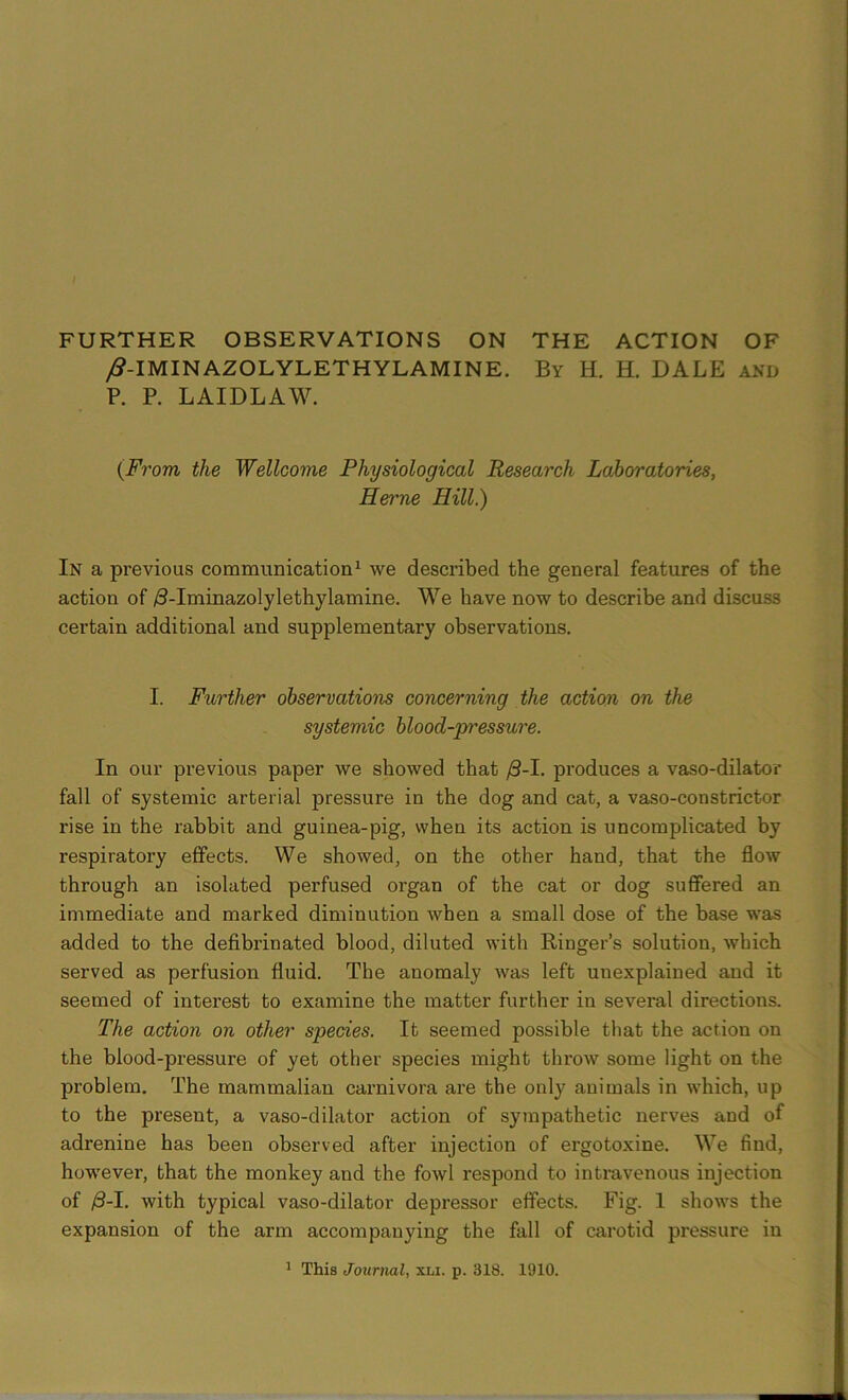 FURTHER OBSERVATIONS ON THE ACTION OF /?-IMINAZOLYLETHYL AMINE. By H. H. DALE and P. P. LAIDLAW. (From the Wellcome Physiological Research Laboratories, Herne Hill.) In a previous communication1 we described the general features of the action of /3-Iminazolylethylamine. We have now to describe and discuss certain additional and supplementary observations. I. Further observations concerning the action on the systemic blood-p'essure. In our previous paper we showed that /3-I. produces a vaso-dilator fall of systemic arterial pressure in the dog and cat, a vaso-constrictor rise in the rabbit and guinea-pig, when its action is uncomplicated by respiratory effects. We showed, on the other hand, that the flow through an isolated perfused organ of the cat or dog suffered an immediate and marked diminution when a small dose of the base was added to the defibrinated blood, diluted with Ringer’s solution, which served as perfusion fluid. The anomaly was left unexplained and it seemed of interest to examine the matter further in several directions. The action on other species. It seemed possible that the action on the blood-pressure of yet other species might throw some light on the problem. The mammalian carnivora are the only animals in which, up to the present, a vaso-dilator action of sympathetic nerves and of adrenine has been observed after injection of ergotoxine. We find, however, that the monkey and the fowl respond to intravenous injection of /3-I. with typical vaso-dilator depressor effects. Fig. 1 shows the expansion of the arm accompanying the fall of carotid pressure in 1 This Journal, xlx. p. 318. 1910.