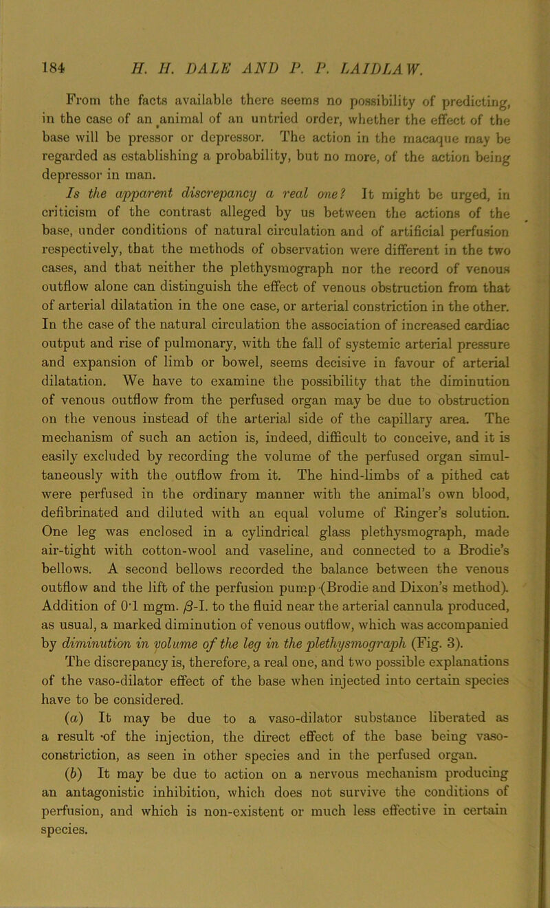 From the facts available there seems no possibility of predicting, in the case of an tanimal of an untried order, whether the effect of the base will be pressor or depressor. The action in the macaque may be regarded as establishing a probability, but no more, of the action being depressor in man. Is the apparent discrepancy a real one? It might be urged, in criticism of the contrast alleged by us between the actions of the base, under conditions of natural circulation and of artificial perfusion respectively, that the methods of observation were different in the two cases, and that neither the plethysmograph nor the record of venous outflow alone can distinguish the effect of venous obstruction from that of arterial dilatation in the one case, or arterial constriction in the other. In the case of the natural circulation the association of increased cardiac output and rise of pulmonary, with the fall of systemic arterial pressure and expansion of limb or bowel, seems decisive in favour of arterial dilatation. We have to examine the possibility that the diminution of venous outflow from the perfused organ may be due to obstruction on the venous instead of the arterial side of the capillary area. The mechanism of such an action is, indeed, difficult to conceive, and it is easily excluded by recording the volume of the perfused organ simul- taneously with the outflow from it. The hind-limbs of a pithed cat were perfused in the ordinary manner with the animal’s own blood, defibrinated and diluted with an equal volume of Ringer’s solution. One leg was enclosed in a cylindrical glass plethysmograph, made air-tight with cotton-wool and vaseline, and connected to a Brodie’s bellows. A second bellows recorded the balance between the venous outflow and the lift of the perfusion pump(Brodie and Dixon’s method). Addition of OT mgm. (3-1. to the fluid near the arterial cannula produced, as usual, a marked diminution of venous outflow, which was accompanied by diminution in volume of the leg in the plethysmograph (Fig. 3). The discrepancy is, therefore, a real one, and two possible explanations of the vaso-dilator effect of the base when injected into certain species have to be considered. (а) It may be due to a vaso-dilator substance liberated as a result -of the injection, the direct effect of the base being vaso- constriction, as seen in other species and in the perfused organ. (б) It may be due to action on a nervous mechanism producing an antagonistic inhibition, which does not survive the conditions of perfusion, and which is non-existent or much less effective in certain species.