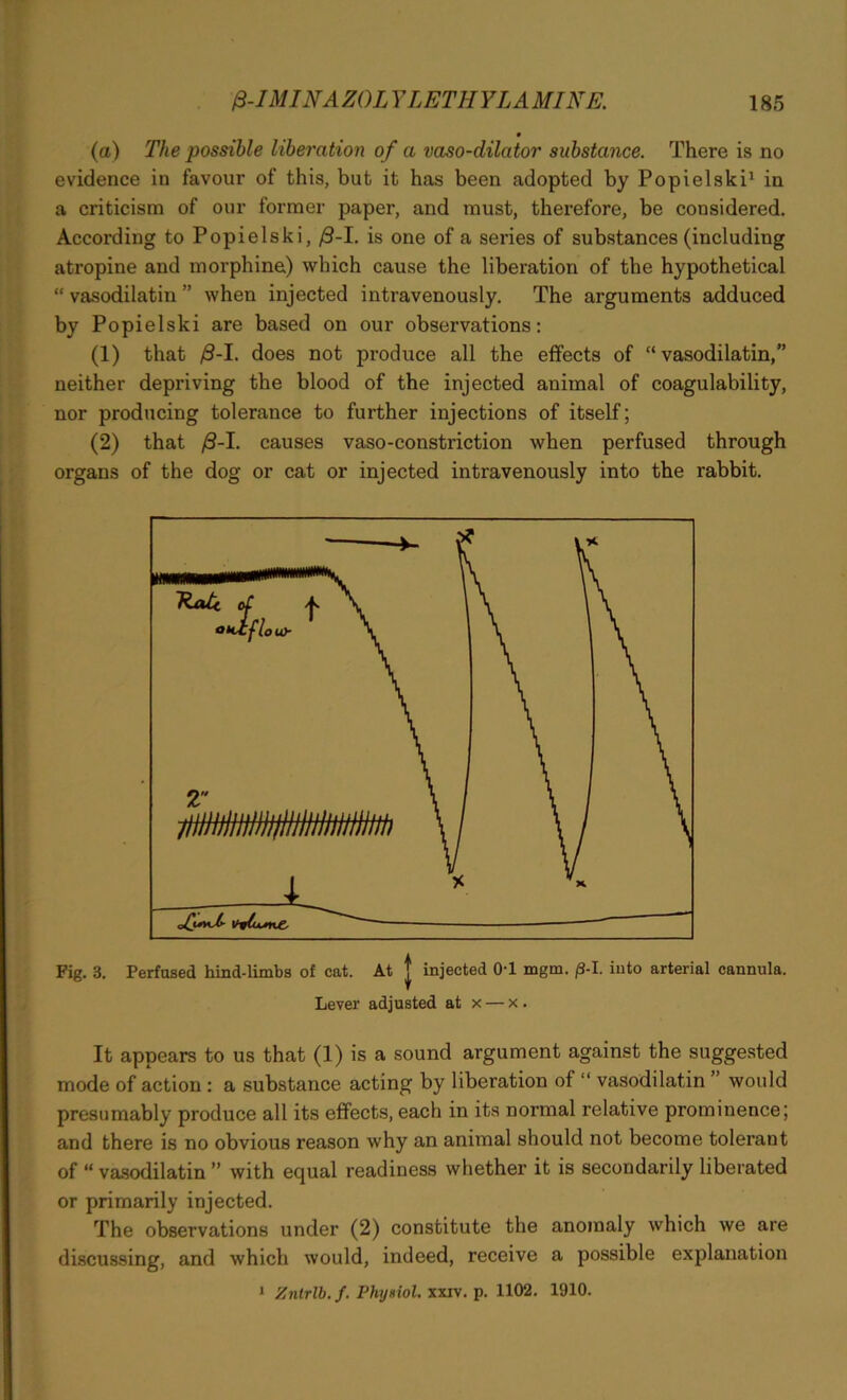 (a) The possible liberation of a vaso-dilator substance. There is no evidence in favour of this, but it has been adopted by Popielski1 in a criticism of our former paper, and must, therefore, be considered. According to Popielski, /3-I. is one of a series of substances (including atropine and morphine) which cause the liberation of the hypothetical “ vasodilatin ” when injected intravenously. The arguments adduced by Popielski are based on our observations: (1) that /S-I. does not produce all the effects of “vasodilatin,” neither depriving the blood of the injected animal of coagulability, nor producing tolerance to further injections of itself; (2) that /3-I. causes vaso-constriction when perfused through organs of the dog or cat or injected intravenously into the rabbit. Fig. 3. Perfused hind-limbs of cat. At J injected 0-1 mgm. j8-I. into arterial cannula. Lever adjusted at x — x. It appears to us that (1) is a sound argument against the suggested mode of action : a substance acting by liberation of “ vasodilatin would presumably produce all its effects, each in its normal relative prominence; and there is no obvious reason why an animal should not become tolerant of “ vasodilatin ” with equal readiness whether it is secondarily liberated or primarily injected. The observations under (2) constitute the anomaly which we are discussing, and which would, indeed, receive a possible explanation 1 Zntrlb. f. Phy»iol. xxiv. p. 1102. 1910.