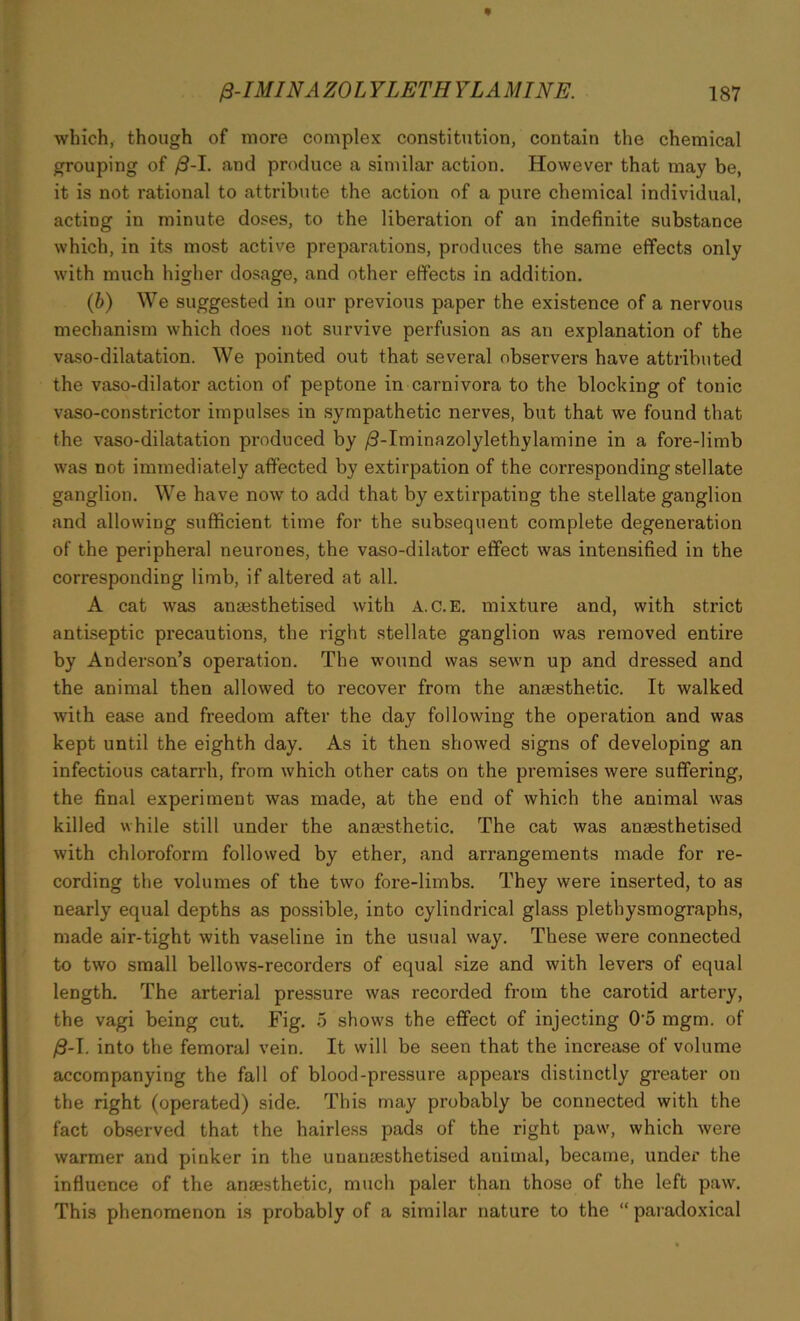 which, though of more complex constitution, contain the chemical grouping of /9-I. and produce a similar action. However that may be, it is not rational to attribute the action of a pure chemical individual, acting in minute doses, to the liberation of an indefinite substance which, in its most active preparations, produces the same effects only with much higher dosage, and other effects in addition. (b) We suggested in our previous paper the existence of a nervous mechanism which does not survive perfusion as an explanation of the vaso-dilatation. We pointed out that several observers have attributed the vaso-dilator action of peptone in carnivora to the blocking of tonic vaso-constrictor impulses in sympathetic nerves, but that we found that the vaso-dilatation pi-oduced by /3-Iminazolylethylamine in a fore-limb was not immediately affected by extirpation of the corresponding stellate ganglion. We have now to add that by extirpating the stellate ganglion and allowing sufficient time for the subsequent complete degeneration of the peripheral neurones, the vaso-dilator effect was intensified in the corresponding limb, if altered at all. A cat was anaesthetised with A.c.E. mixture and, with strict antiseptic precautions, the right stellate ganglion was removed entire by Anderson’s operation. The wound was sewn up and dressed and the animal then allowed to recover from the antesthetic. It walked with ease and freedom after the day following the operation and was kept until the eighth day. As it then showed signs of developing an infectious catarrh, from which other cats on the premises were suffering, the final experiment was made, at the end of which the animal was killed while still under the anesthetic. The cat was anaesthetised with chloroform followed by ether, and arrangements made for re- cording the volumes of the two fore-limbs. They were inserted, to as nearly equal depths as possible, into cylindrical glass plethysmographs, made air-tight with vaseline in the usual way. These were connected to two small bellows-recorders of equal size and with levers of equal length. The arterial pressure was recorded from the carotid artery, the vagi being cut. Fig. 5 shows the effect of injecting 0'5 mgm. of $-1. into the femoral vein. It will be seen that the increase of volume accompanying the fall of blood-pressure appears distinctly greater on the right (operated) side. This may probably be connected with the fact observed that the hairless pads of the right paw, which were warmer and pinker in the unamesthetised animal, became, under the influence of the anaesthetic, much paler than those of the left paw. This phenomenon is probably of a similar nature to the “ paradoxical