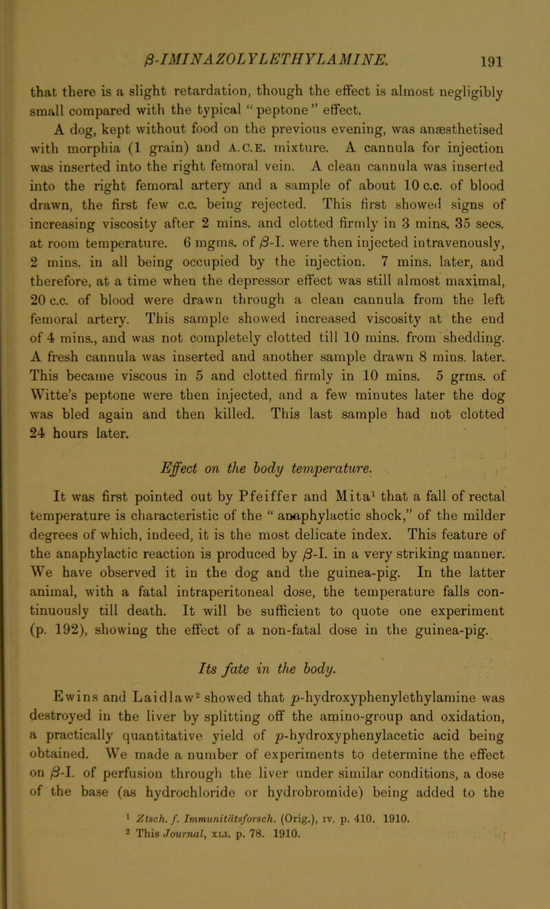 that there is a slight retardation, though the effect is almost negligibly small compared with the typical “ peptone ” effect. A dog, kept without food on the previous evening, was anaesthetised with morphia (1 grain) and A.C.E. mixture. A cannula for injection was inserted into the right femoral vein. A clean cannula was inserted into the right femoral artery and a sample of about 10 c.c. of blood drawn, the first few c.c. being rejected. This first showed signs of increasing viscosity after 2 mins, and clotted firmly in 3 mins. 35 secs, at room temperature. 6 ragms. of /3-I. were then injected intravenously, 2 mins, in all being occupied by the injection. 7 mins, later, and therefore, at a time when the depressor effect was still almost maximal, 20 c.c. of blood were drawn through a clean cannula from the left femoral artery. This sample showed increased viscosity at the end of 4 mins., and was not completely clotted till 10 mins, from shedding. A fresh cannula was inserted and another sample drawn 8 mins, later. This became viscous in 5 and clotted firmly in 10 mins. 5 grms. of Witte’s peptone were then injected, and a few minutes later the dog was bled again and then killed. This last sample had not clotted 24 hours later. . > Effect on the body temperature. It was first pointed out by Pfeiffer and Mita1 that a fall of rectal temperature is characteristic of the “ anaphylactic shock,” of the milder degrees of which, indeed, it is the most delicate index. This feature of the anaphylactic reaction is produced by {3-1. in a very striking manner. We have observed it in the dog and the guinea-pig. In the latter animal, with a fatal intraperitoneal dose, the temperature falls con- tinuously till death. It will be sufficient to quote one experiment (p. 192), showing the effect of a non-fatal dose in the guinea-pig. Its fate in the body. Ewins and Laidlaw2 showed that p-hydroxyphenylethylamine was destroyed in the liver by splitting off the amino-group and oxidation, a practically quantitative yield of p-hydroxyphenylacetic acid being obtained. We made a number of experiments to determine the effect on /3-I. of perfusion through the liver under similar conditions, a dose of the base (as hydrochloride or hydrobromide) being added to the 1 Ztsch. f. Immunitiitsforscli. (Orig.), iv. p. 410. 1910. 2 This Journal, xu. p. 78. 1910.