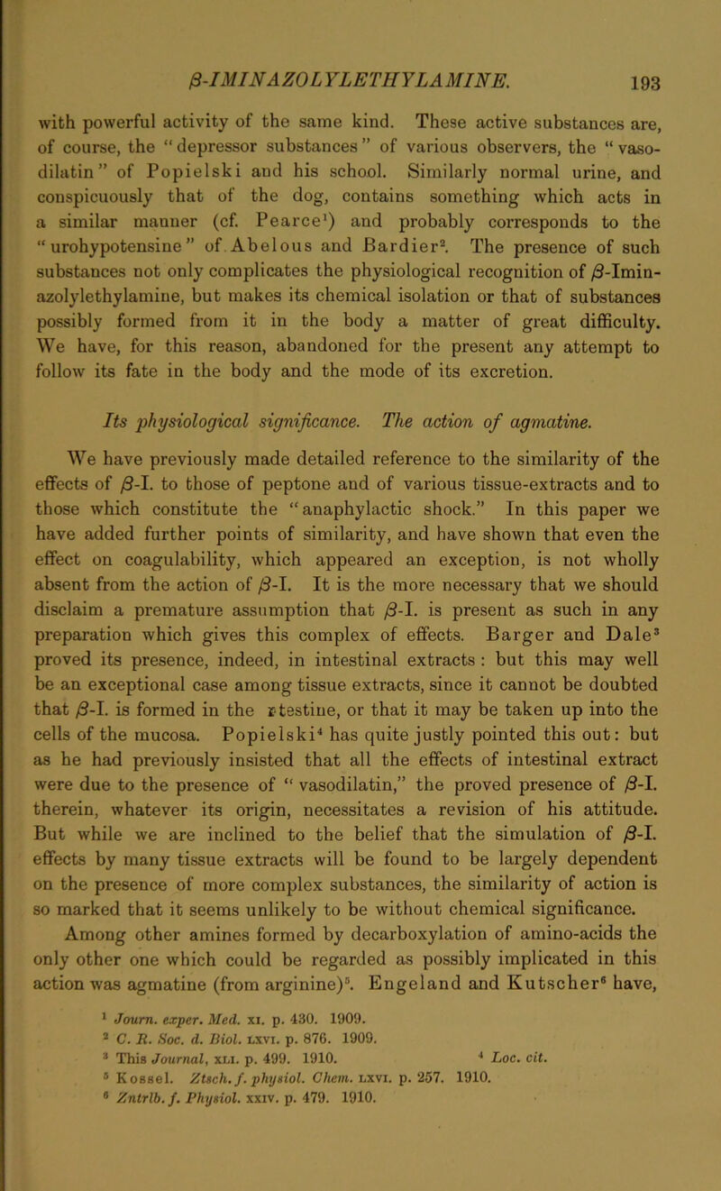 with powerful activity of the same kind. These active substances are, of course, the “ depressor substances ” of various observers, the “ vaso- dilatin ” of Popielski aud his school. Similarly normal urine, and conspicuously that of the dog, contains something which acts in a similar manner (cf. Pearce1) and probably corresponds to the “ urohypotensine ” of Abelous and Bardier2. The presence of such substances not only complicates the physiological recognition of /3-Imin- azolylethylamine, but makes its chemical isolation or that of substances possibly formed from it in the body a matter of great difficulty. We have, for this reason, abandoned for the present any attempt to follow its fate in the body and the mode of its excretion. Its physiological significance. The action of agmatine. We have previously made detailed reference to the similarity of the effects of /3-I. to those of peptone and of various tissue-extracts and to those which constitute the “anaphylactic shock.” In this paper we have added further points of similarity, and have shown that even the effect on coagulability, which appeared an exception, is not wholly absent from the action of /3-1. It is the more necessary that we should disclaim a premature assumption that f3-1. is present as such in any preparation which gives this complex of effects. Barger and Dale3 proved its presence, indeed, in intestinal extracts : but this may well be an exceptional case among tissue extracts, since it cannot be doubted that /3-I. is formed in the r testiue, or that it may be taken up into the cells of the mucosa. Popielski4 has quite justly pointed this out: but as he had previously insisted that all the effects of intestinal extract were due to the presence of “ vasodilatin,” the proved presence of /3-I. therein, whatever its origin, necessitates a revision of his attitude. But while we are inclined to the belief that the simulation of J3-I. effects by many tissue extracts will be found to be largely dependent on the presence of more complex substances, the similarity of action is so marked that it seems unlikely to be without chemical significance. Among other amines formed by decarboxylation of amino-acids the only other one which could be regarded as possibly implicated in this action was agmatine (from arginine)5. Engeland and Kutscher6 have, 1 Journ. exper. Med. xi. p. 430. 1909. 2 C. R. Soc. d. Biol. lxvi. p. 876. 1909. 3 This Journal, xli. p. 499. 1910. 4 Loc. cit. 5 Kossel. Ztsch. f. physiol. Chem. lxvi. p. 257. 1910. 8 Zntrlb. /. Physiol, xxiv. p. 479. 1910.