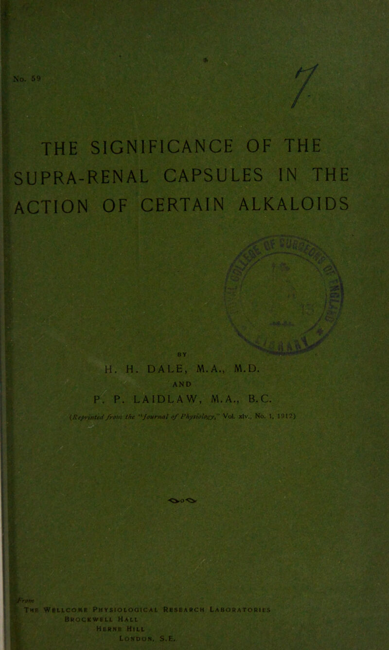 SUPRA-RENAL CAPSULES IN THE ACTION OF CERTAIN ALKALOIDS revs* r/' * ■> • N'<PjV f >* V <g\ - \15ft » CT3 ■ / gw H. H. DALE, M.A., M.D. AND P. P. LA1DLAW, M.A., B.C. (Reprinted from the “Journal of Physiology, Vol. xlv., No. 1. 1912) | K. from : THH WfilLCOME PHYSIOLOGICAL RESEARCH LABORATORIES Brockwell Hall Herne Hill London. S.E.