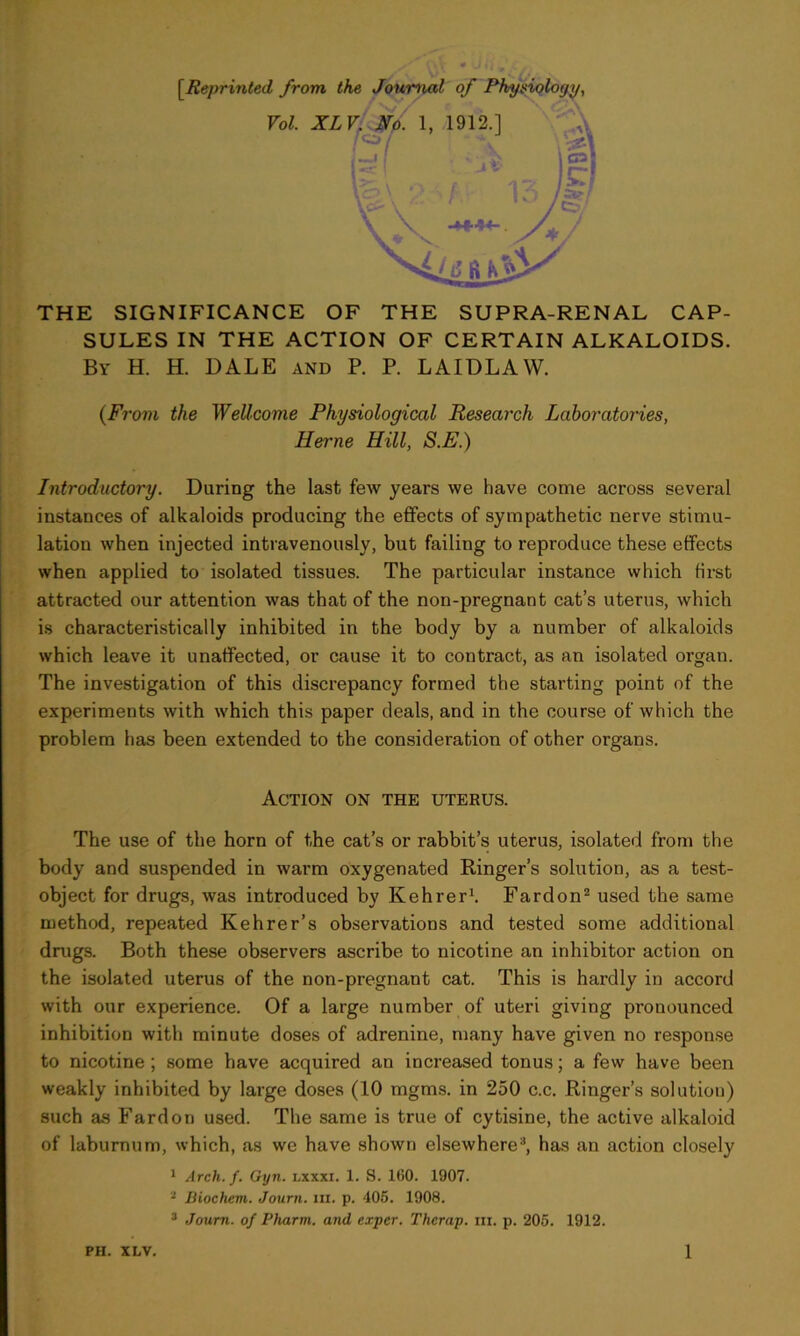 THE SIGNIFICANCE OF THE SUPRA-RENAL CAP- SULES IN THE ACTION OF CERTAIN ALKALOIDS. By H. H. DALE and P. P. LAIDLAW. (From the Wellcome Physiological Research Laboratories, Herne Hill, S.E.) Introductory. Daring the last few years we have come across several instances of alkaloids producing the effects of sympathetic nerve stimu- lation when injected intravenously, but failing to reproduce these effects when applied to isolated tissues. The particular instance which first attracted our attention was that of the non-pregnant cat’s uterus, which is characteristically inhibited in the body by a number of alkaloids which leave it unaffected, or cause it to contract, as an isolated organ. The investigation of this discrepancy formed the starting point of the experiments with which this paper deals, and in the course of which the problem has been extended to the consideration of other organs. Action on the uterus. The use of the horn of the cat’s or rabbit’s uterus, isolated from the body and suspended in warm oxygenated Ringer’s solution, as a test- object for drugs, was introduced by Kehrer1. Fardon2 used the same method, repeated Kehrer’s observations and tested some additional drugs. Both these observers ascribe to nicotine an inhibitor action on the isolated uterus of the non-pregnant cat. This is hardly in accord with our experience. Of a large number of uteri giving pronounced inhibition with minute doses of adrenine, many have given no response to nicotine; some have acquired an increased tonus; a few have been weakly inhibited by large doses (10 mgms. in 250 c.c. Ringer’s solution) such as Fardon used. The same is true of cytisine, the active alkaloid of laburnum, which, as we have shown elsewhere3, has an action closely 1 Arch. f. Gyn. lxxxi. 1. S. 1(50. 1907. 3 Diochcm. Journ. in. p. 405. 1908. 3 Journ. of Pharm. and expcr. Thcrap. in. p. 205. 1912.