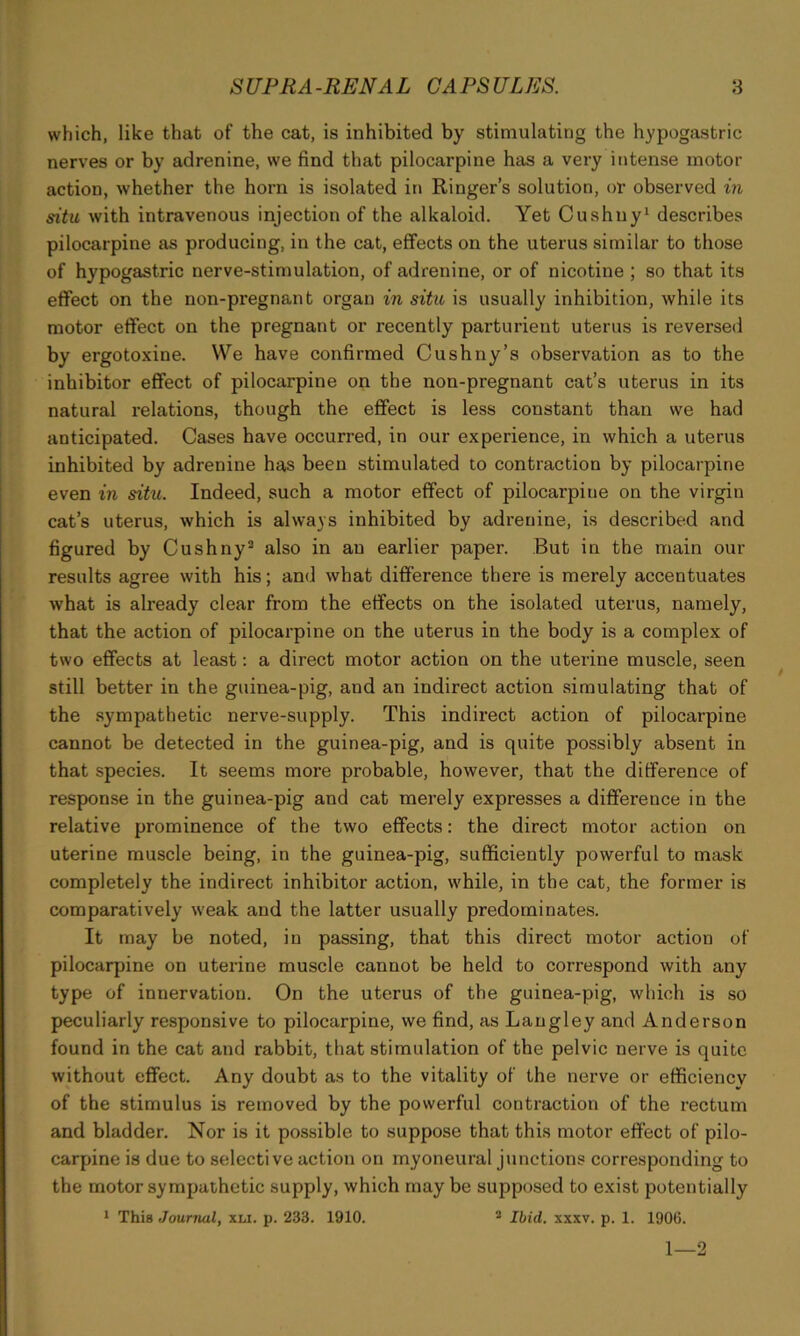 which, like that of the cat, is inhibited by stimulating the hypogastric nerves or by adrenine, we find that pilocarpine has a very intense motor action, whether the horn is isolated in Ringer’s solution, or observed in situ with intravenous injection of the alkaloid. Yet Cushny1 describes pilocarpine as producing, in the cat, effects on the uterus similar to those of hypogastric nerve-stimulation, of adrenine, or of nicotine ; so that its effect on the non-pregnant organ in situ is usually inhibition, while its motor effect on the pregnant or recently parturient uterus is reversed by ergotoxine. We have confirmed Cushny’s observation as to the inhibitor effect of pilocarpine on the non-pregnant cat’s uterus in its natural relations, though the effect is less constant than we had anticipated. Cases have occurred, in our experience, in which a uterus inhibited by adrenine has been stimulated to contraction by pilocarpine even in situ. Indeed, such a motor effect of pilocarpine on the virgin cat’s uterus, which is always inhibited by adrenine, is described and figured by Cushny3 also in an earlier paper. But in the main our results agree with his; and what difference there is merely accentuates what is already clear from the effects on the isolated uterus, namely, that the action of pilocarpine on the uterus in the body is a complex of two effects at least: a direct motor action on the uterine muscle, seen still better in the guinea-pig, and an indirect action simulating that of the sympathetic nerve-supply. This indirect action of pilocarpine cannot be detected in the guinea-pig, and is quite possibly absent in that species. It seems more probable, however, that the difference of response in the guinea-pig and cat merely expresses a difference in the relative prominence of the two effects: the direct motor action on uterine muscle being, in the guinea-pig, sufficiently powerful to mask completely the indirect inhibitor action, while, in the cat, the former is comparatively weak and the latter usually predominates. It may be noted, in passing, that this direct motor action of pilocarpine on uterine muscle cannot be held to correspond with any type of innervation. On the uterus of the guinea-pig, which is so peculiarly responsive to pilocarpine, we find, as Langley and Anderson found in the cat and rabbit, that stimulation of the pelvic nerve is quite without effect. Any doubt as to the vitality of the nerve or efficiency of the stimulus is removed by the powerful contraction of the rectum and bladder. Nor is it possible to suppose that this motor effect of pilo- carpine is due to selective action on myoneural junctions corresponding to the motor sympathetic supply, which may be supposed to exist potentially 1 This Journal, xli. p. 233. 1910. 2 Ibid. xxxv. p. 1. 1906. 1—2