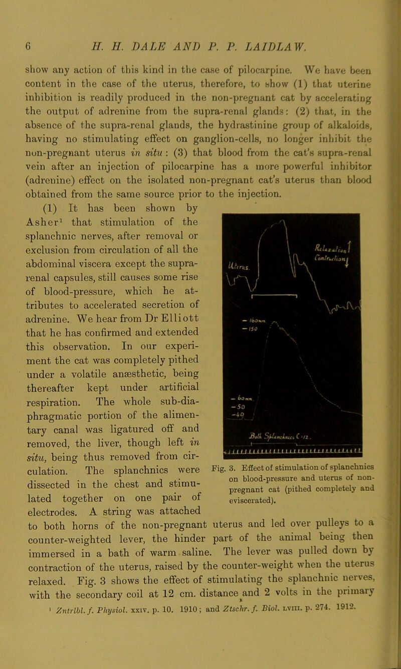 Contrition£ ny \r^' show any action of this kind in the case of pilocarpine. We have been content in the case of the uterus, therefore, to show (1) that uterine inhibition is readily produced in the non-pregnant cat by accelerating the output of adrenine from the supra-renal glands: (2) that, in the absence of the supra-renal glands, the hydrastinine group of alkaloids, having no stimulating effect on ganglion-cells, no longer inhibit the non-pregnant uterus in situ : (3) that blood from the cat’s supra-renal vein after an injection of pilocarpine has a more powerful inhibitor (adrenine) effect on the isolated non-pregnant cat’s uterus than blood obtained from the same source prior to the injection. (1) It has been shown hy Asher1 that stimulation of the splanchnic nerves, after removal or exclusion from circulation of all the abdominal viscera except the supra- renal capsules, still causes some rise of blood-pressure, which he at- tributes to accelerated secretion of adrenine. We hear from Dr Elliott that he has confirmed and extended this observation. In our experi- ment the cat was completely pithed under a volatile anaesthetic, being thereafter kept under artificial respiration. The whole sub-dia- phragmatic portion of the alimen- tary canal was ligatured off and removed, the liver, though left in situ, being thus removed from cir- culation. The splanchnics were dissected in the chest and stimu- lated together on one pair of electrodes. A string was attached to both horns of the non-pregnant uterus and led over pulleys to a counter-weighted lever, the hinder part of the animal being then immersed in a bath of warm saline. The lever was pulled down by contraction of the uterus, raised by the counter-weight when the uterus relaxed. Fig. 3 shows the effect of stimulating the splanchnic nerves, with the secondary coil at 12 cm. distance^and 2 volts in the primaly 1 Zntrlbl. f. Physiol, xxiv. p. 10. 1910 ; and Ztsclir. f. Biol, lviii. p. 274. 1912. Both Splanchnic* C •/1. L_m 11t lll t it Fig. 3. Effect of stimulation of splanchnics on blood-pressure and uterus of non- pregnant cat (pithed completely and eviscerated).