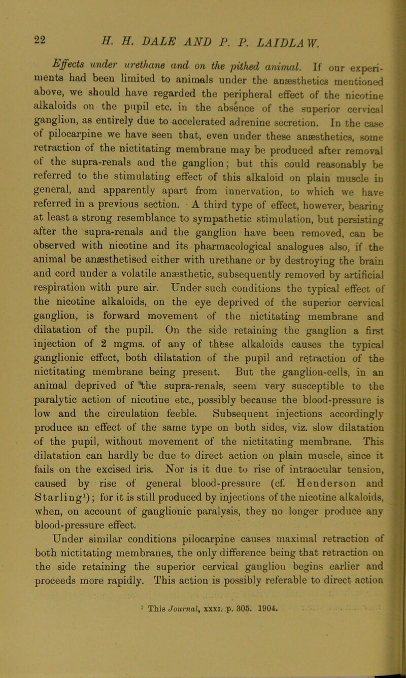 Effects under urethane and on the pithed animal. If our experi- ments had been limited to animals under the anaesthetics mentioned above, we should have regarded the peripheral effect of the nicotine alkaloids on the pupil etc. in the absence of the superior cervical ganglion, as entirely due to accelerated adrenine secretion. In the case of pilocarpine we have seen that, even under these anaesthetics, some 1 etraction of the nictitating membrane may be produced after removal of the supra-renals and the ganglion; but this could reasonably be referred to the stimulating effect of this alkaloid on plain muscle in general, and apparently apart from innervation, to which we have referred in a previous section. A third type of effect, however, bearing at least a strong resemblance to sympathetic stimulation, but persisting after the supra-renals and the ganglion have been removed, can be observed with nicotine and its pharmacological analogues also, if the animal be anassthetised either with urethane or by destroying the brain and cord under a volatile anaesthetic, subsequently removed by artificial respiration with pure air. Under such conditions the typical effect of the nicotine alkaloids, on the eye deprived of the superior cervical ganglion, is forward movement of the nictitating membrane and dilatation of the pupil. On the side retaining the ganglion a first injection of 2 mgms. of any of thfese alkaloids causes the typical ganglionic effect, both dilatation of the pupil and retraction of the nictitating membrane being present. But the ganglion-cells, in an animal deprived of ‘the supra-renals, seem very susceptible to the paralytic action of nicotine etc., possibly because the blood-pressure is low and the circulation feeble. Subsequent injections accordingly produce an effect of the same type on both sides, viz. slow dilatation of the pupil, without movement of the nictitating membrane. This dilatation can hardly be due to direct action on plain muscle, since it fails on the excised iris. Nor is it due to rise of intraocular tension, caused by rise of general blood-pressure (cf. Henderson and Starling1); for it is still produced by injections of the nicotine alkaloids, vvhen, on account of ganglionic paralysis, they no longer produce any blood-pressure effect. Under similar conditions pilocarpine causes maximal retraction of both nictitating membranes, the only difference being that retraction on the side retaining the superior cervical ganglion begins earlier and proceeds more rapidly. This action is possibly referable to direct action 1 This Journal, xxxi. p. 305. 1904.